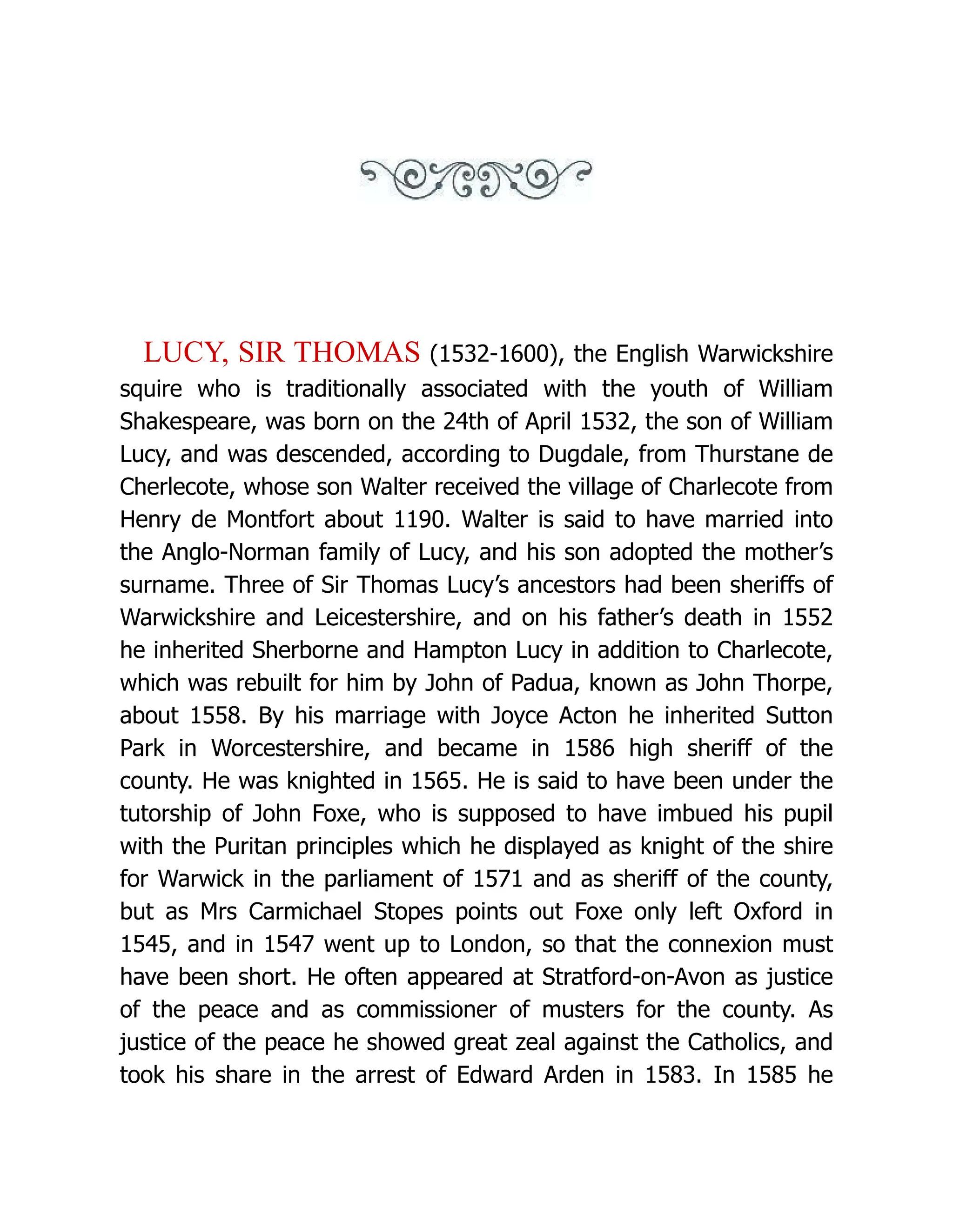 LUCY, SIR THOMAS (1532-1600), the English Warwickshire squire who is traditionally associated with the youth of William Shakespeare, was born on the 24th of April 1532, the son of William Lucy, and was descended, according to Dugdale, from Thurstane de Cherlecote, whose son Walter received the village of Charlecote from Henry de Montfort about 1190. Walter is said to have married into the Anglo-Norman family of Lucy, and his son adopted the mother’s surname. Three of Sir Thomas Lucy’s ancestors had been sheriffs of Warwickshire and Leicestershire, and on his father’s death in 1552 he inherited Sherborne and Hampton Lucy in addition to Charlecote, which was rebuilt for him by John of Padua, known as John Thorpe, about 1558. By his marriage with Joyce Acton he inherited Sutton Park in Worcestershire, and became in 1586 high sheriff of the county. He was knighted in 1565. He is said to have been under the tutorship of John Foxe, who is supposed to have imbued his pupil with the Puritan principles which he displayed as knight of the shire for Warwick in the parliament of 1571 and as sheriff of the county, but as Mrs Carmichael Stopes points out Foxe only left Oxford in 1545, and in 1547 went up to London, so that the connexion must have been short. He often appeared at Stratford-on-Avon as justice of the peace and as commissioner of musters for the county. As justice of the peace he showed great zeal against the Catholics, and took his share in the arrest of Edward Arden in 1583. In 1585 he 