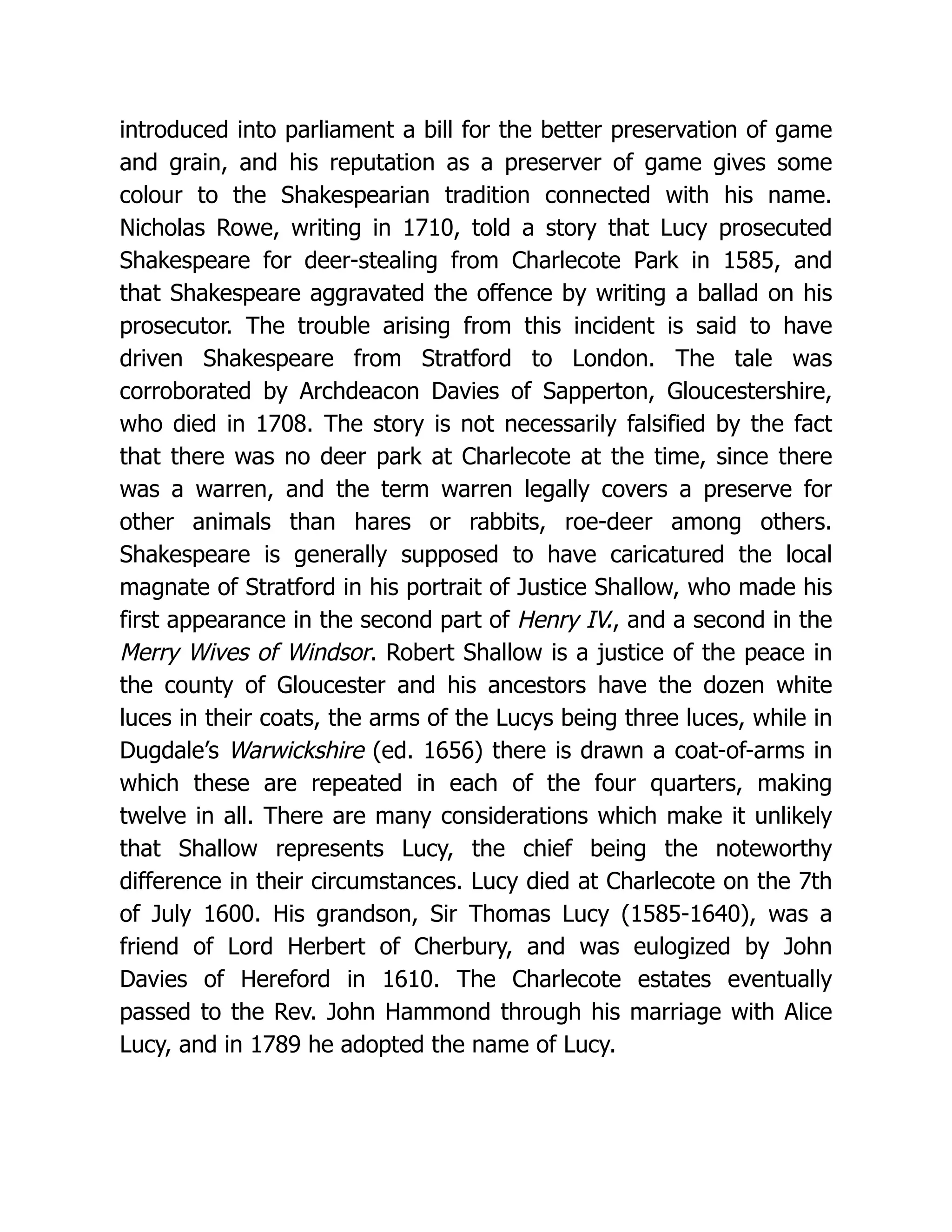 introduced into parliament a bill for the better preservation of game and grain, and his reputation as a preserver of game gives some colour to the Shakespearian tradition connected with his name. Nicholas Rowe, writing in 1710, told a story that Lucy prosecuted Shakespeare for deer-stealing from Charlecote Park in 1585, and that Shakespeare aggravated the offence by writing a ballad on his prosecutor. The trouble arising from this incident is said to have driven Shakespeare from Stratford to London. The tale was corroborated by Archdeacon Davies of Sapperton, Gloucestershire, who died in 1708. The story is not necessarily falsified by the fact that there was no deer park at Charlecote at the time, since there was a warren, and the term warren legally covers a preserve for other animals than hares or rabbits, roe-deer among others. Shakespeare is generally supposed to have caricatured the local magnate of Stratford in his portrait of Justice Shallow, who made his first appearance in the second part of Henry IV., and a second in the Merry Wives of Windsor. Robert Shallow is a justice of the peace in the county of Gloucester and his ancestors have the dozen white luces in their coats, the arms of the Lucys being three luces, while in Dugdale’s Warwickshire (ed. 1656) there is drawn a coat-of-arms in which these are repeated in each of the four quarters, making twelve in all. There are many considerations which make it unlikely that Shallow represents Lucy, the chief being the noteworthy difference in their circumstances. Lucy died at Charlecote on the 7th of July 1600. His grandson, Sir Thomas Lucy (1585-1640), was a friend of Lord Herbert of Cherbury, and was eulogized by John Davies of Hereford in 1610. The Charlecote estates eventually passed to the Rev. John Hammond through his marriage with Alice Lucy, and in 1789 he adopted the name of Lucy. 