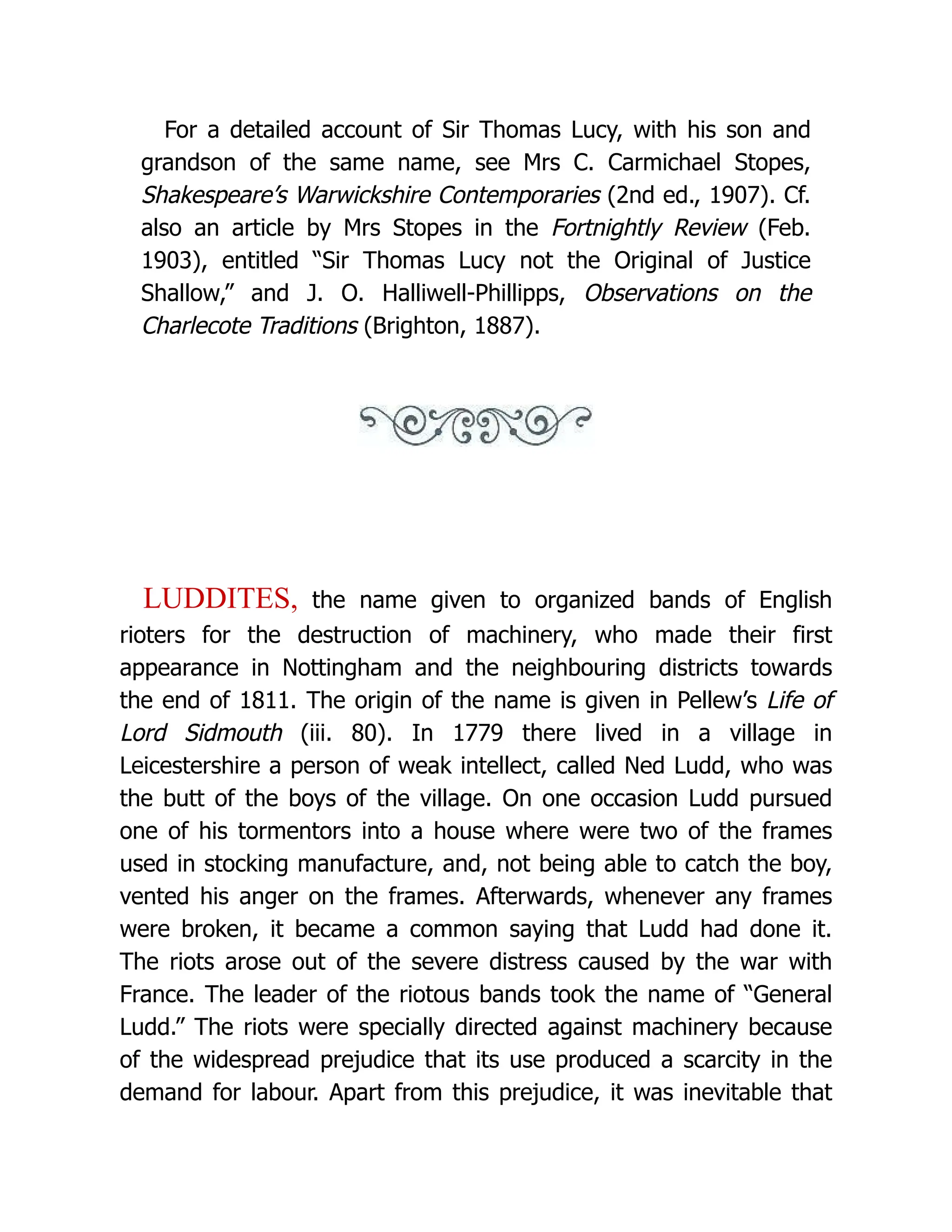 For a detailed account of Sir Thomas Lucy, with his son and grandson of the same name, see Mrs C. Carmichael Stopes, Shakespeare’s Warwickshire Contemporaries (2nd ed., 1907). Cf. also an article by Mrs Stopes in the Fortnightly Review (Feb. 1903), entitled “Sir Thomas Lucy not the Original of Justice Shallow,” and J. O. Halliwell-Phillipps, Observations on the Charlecote Traditions (Brighton, 1887). LUDDITES, the name given to organized bands of English rioters for the destruction of machinery, who made their first appearance in Nottingham and the neighbouring districts towards the end of 1811. The origin of the name is given in Pellew’s Life of Lord Sidmouth (iii. 80). In 1779 there lived in a village in Leicestershire a person of weak intellect, called Ned Ludd, who was the butt of the boys of the village. On one occasion Ludd pursued one of his tormentors into a house where were two of the frames used in stocking manufacture, and, not being able to catch the boy, vented his anger on the frames. Afterwards, whenever any frames were broken, it became a common saying that Ludd had done it. The riots arose out of the severe distress caused by the war with France. The leader of the riotous bands took the name of “General Ludd.” The riots were specially directed against machinery because of the widespread prejudice that its use produced a scarcity in the demand for labour. Apart from this prejudice, it was inevitable that 