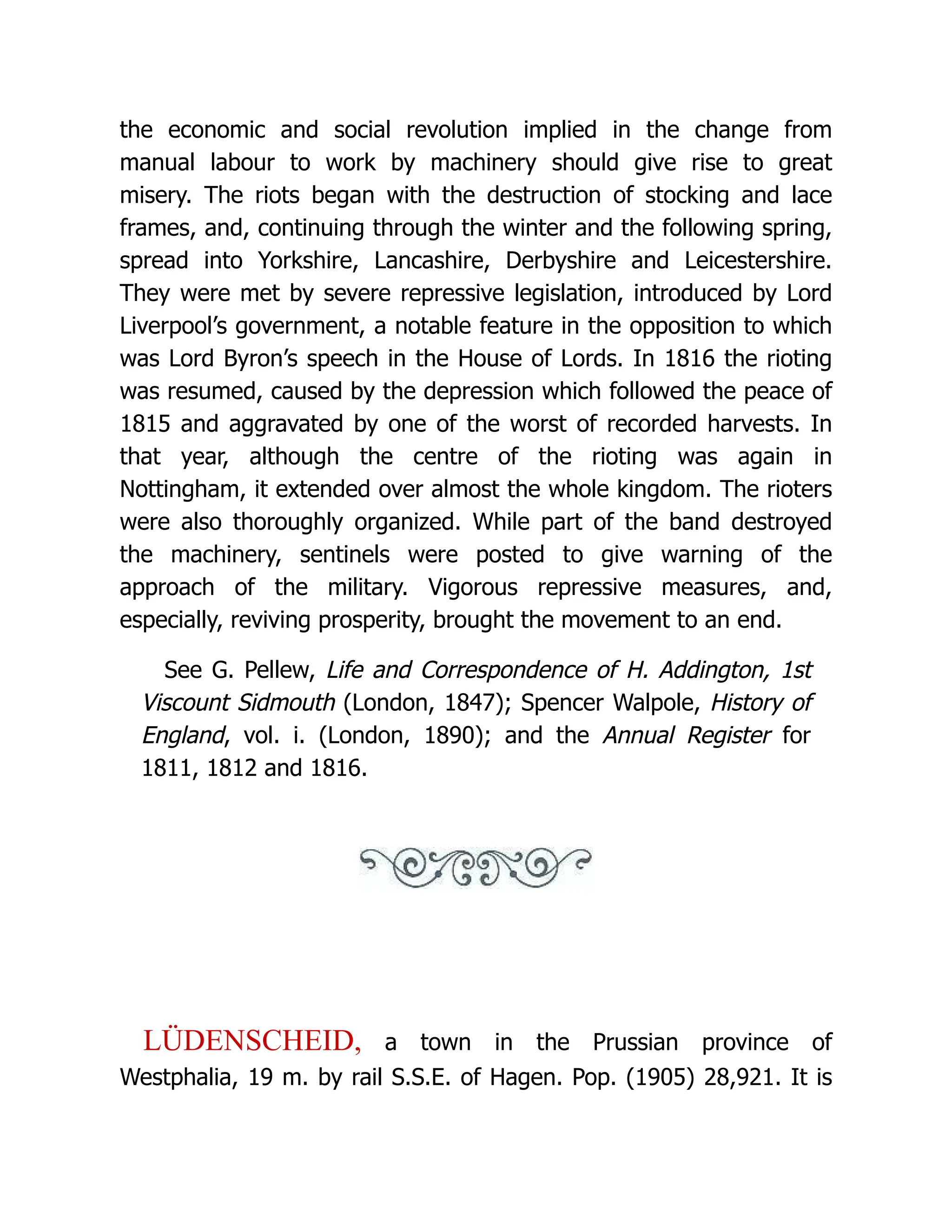 the economic and social revolution implied in the change from manual labour to work by machinery should give rise to great misery. The riots began with the destruction of stocking and lace frames, and, continuing through the winter and the following spring, spread into Yorkshire, Lancashire, Derbyshire and Leicestershire. They were met by severe repressive legislation, introduced by Lord Liverpool’s government, a notable feature in the opposition to which was Lord Byron’s speech in the House of Lords. In 1816 the rioting was resumed, caused by the depression which followed the peace of 1815 and aggravated by one of the worst of recorded harvests. In that year, although the centre of the rioting was again in Nottingham, it extended over almost the whole kingdom. The rioters were also thoroughly organized. While part of the band destroyed the machinery, sentinels were posted to give warning of the approach of the military. Vigorous repressive measures, and, especially, reviving prosperity, brought the movement to an end. See G. Pellew, Life and Correspondence of H. Addington, 1st Viscount Sidmouth (London, 1847); Spencer Walpole, History of England, vol. i. (London, 1890); and the Annual Register for 1811, 1812 and 1816. LÜDENSCHEID, a town in the Prussian province of Westphalia, 19 m. by rail S.S.E. of Hagen. Pop. (1905) 28,921. It is 