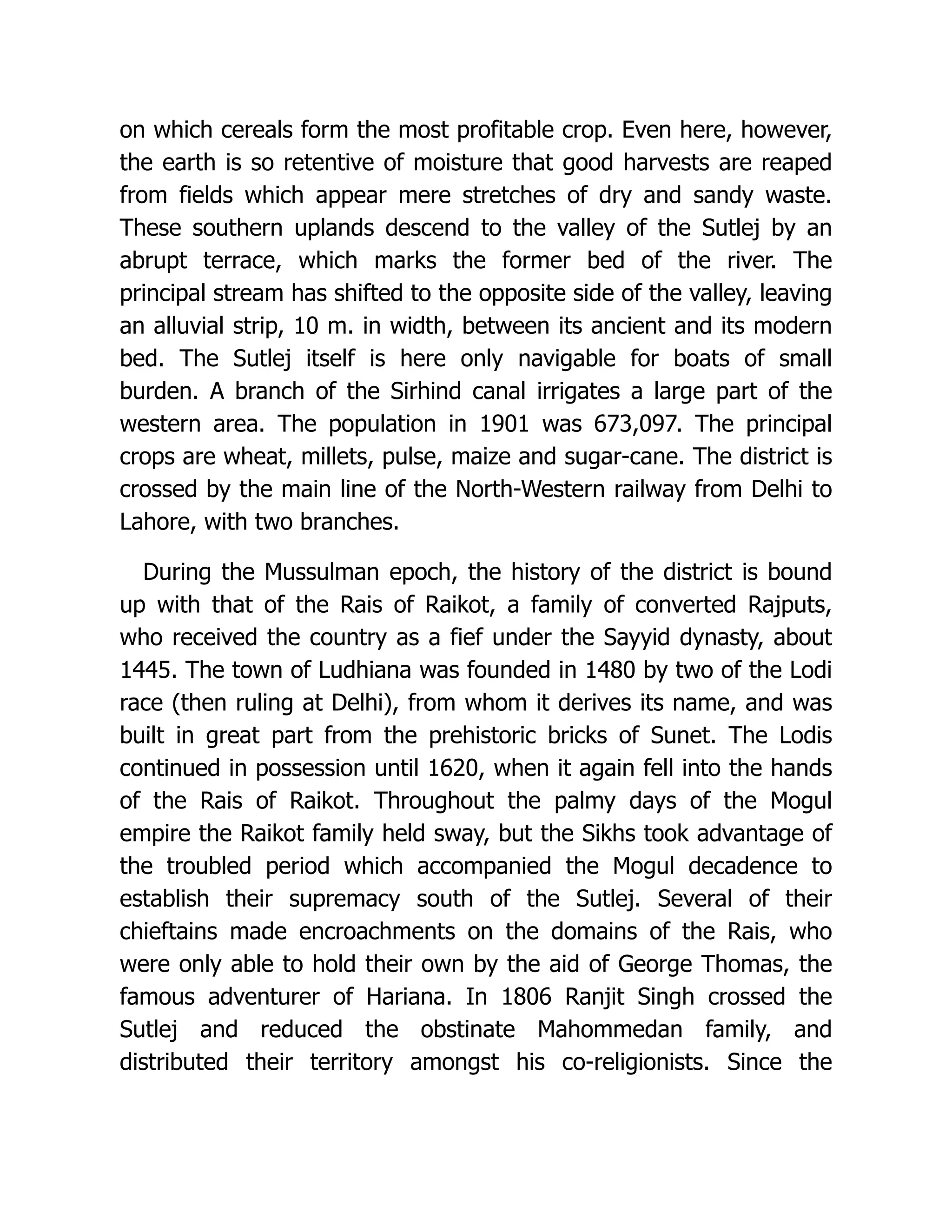 on which cereals form the most profitable crop. Even here, however, the earth is so retentive of moisture that good harvests are reaped from fields which appear mere stretches of dry and sandy waste. These southern uplands descend to the valley of the Sutlej by an abrupt terrace, which marks the former bed of the river. The principal stream has shifted to the opposite side of the valley, leaving an alluvial strip, 10 m. in width, between its ancient and its modern bed. The Sutlej itself is here only navigable for boats of small burden. A branch of the Sirhind canal irrigates a large part of the western area. The population in 1901 was 673,097. The principal crops are wheat, millets, pulse, maize and sugar-cane. The district is crossed by the main line of the North-Western railway from Delhi to Lahore, with two branches. During the Mussulman epoch, the history of the district is bound up with that of the Rais of Raikot, a family of converted Rajputs, who received the country as a fief under the Sayyid dynasty, about 1445. The town of Ludhiana was founded in 1480 by two of the Lodi race (then ruling at Delhi), from whom it derives its name, and was built in great part from the prehistoric bricks of Sunet. The Lodis continued in possession until 1620, when it again fell into the hands of the Rais of Raikot. Throughout the palmy days of the Mogul empire the Raikot family held sway, but the Sikhs took advantage of the troubled period which accompanied the Mogul decadence to establish their supremacy south of the Sutlej. Several of their chieftains made encroachments on the domains of the Rais, who were only able to hold their own by the aid of George Thomas, the famous adventurer of Hariana. In 1806 Ranjit Singh crossed the Sutlej and reduced the obstinate Mahommedan family, and distributed their territory amongst his co-religionists. Since the 