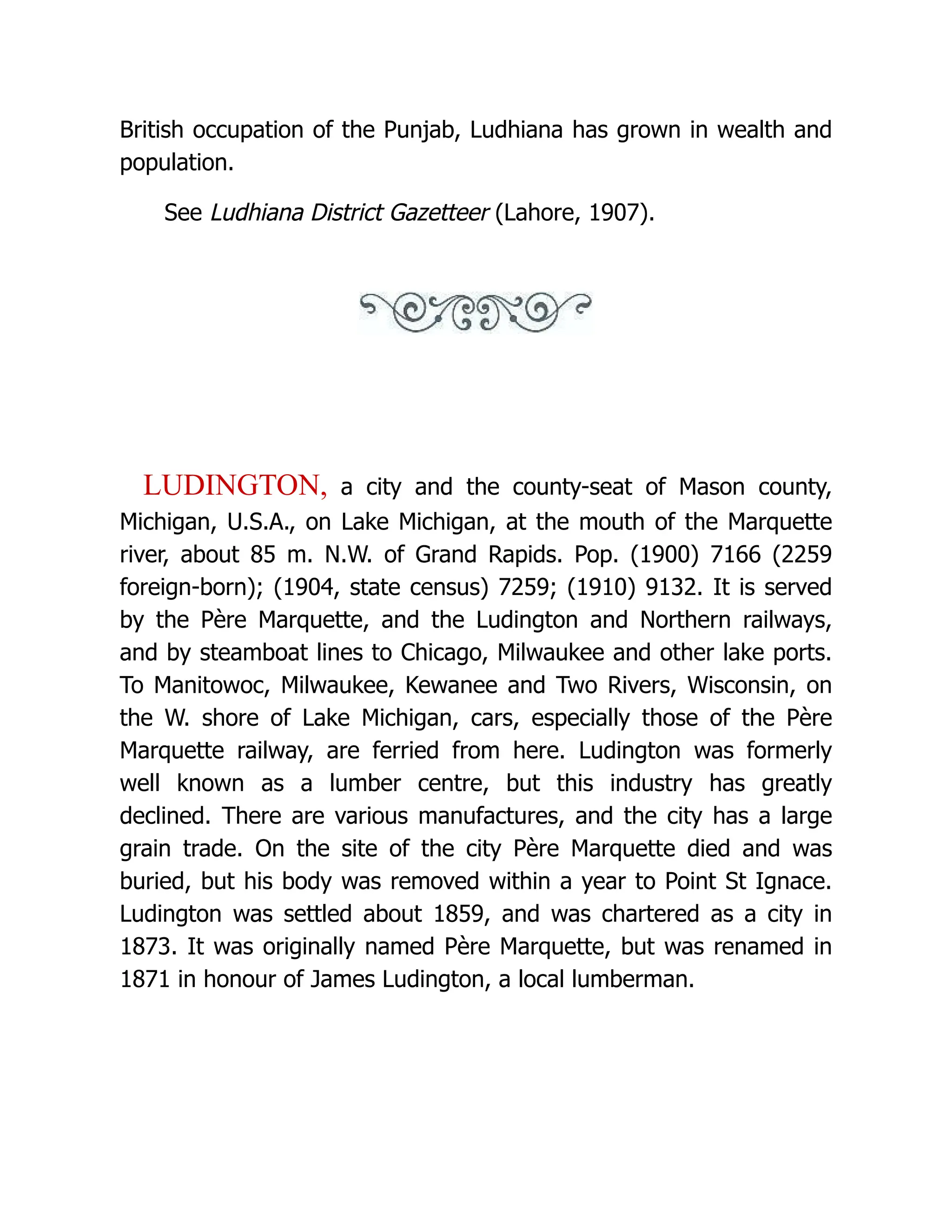 British occupation of the Punjab, Ludhiana has grown in wealth and population. See Ludhiana District Gazetteer (Lahore, 1907). LUDINGTON, a city and the county-seat of Mason county, Michigan, U.S.A., on Lake Michigan, at the mouth of the Marquette river, about 85 m. N.W. of Grand Rapids. Pop. (1900) 7166 (2259 foreign-born); (1904, state census) 7259; (1910) 9132. It is served by the Père Marquette, and the Ludington and Northern railways, and by steamboat lines to Chicago, Milwaukee and other lake ports. To Manitowoc, Milwaukee, Kewanee and Two Rivers, Wisconsin, on the W. shore of Lake Michigan, cars, especially those of the Père Marquette railway, are ferried from here. Ludington was formerly well known as a lumber centre, but this industry has greatly declined. There are various manufactures, and the city has a large grain trade. On the site of the city Père Marquette died and was buried, but his body was removed within a year to Point St Ignace. Ludington was settled about 1859, and was chartered as a city in 1873. It was originally named Père Marquette, but was renamed in 1871 in honour of James Ludington, a local lumberman. 
