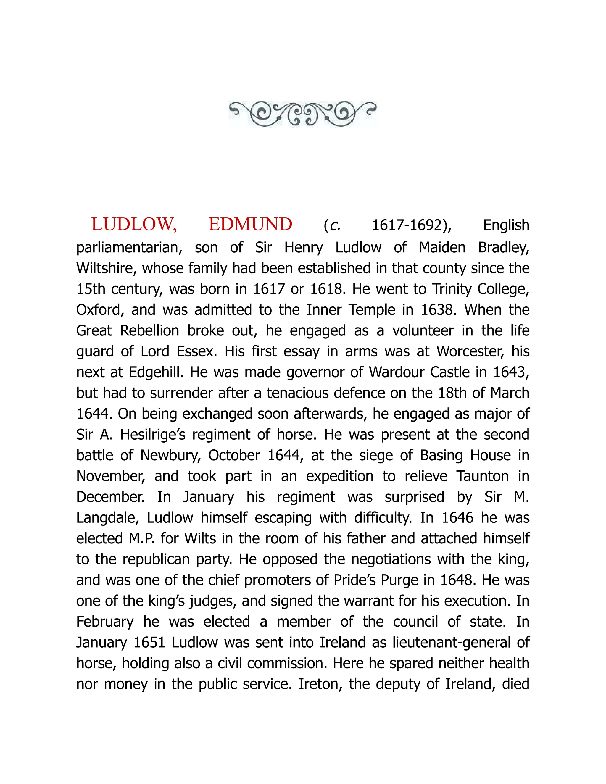 LUDLOW, EDMUND (c. 1617-1692), English parliamentarian, son of Sir Henry Ludlow of Maiden Bradley, Wiltshire, whose family had been established in that county since the 15th century, was born in 1617 or 1618. He went to Trinity College, Oxford, and was admitted to the Inner Temple in 1638. When the Great Rebellion broke out, he engaged as a volunteer in the life guard of Lord Essex. His first essay in arms was at Worcester, his next at Edgehill. He was made governor of Wardour Castle in 1643, but had to surrender after a tenacious defence on the 18th of March 1644. On being exchanged soon afterwards, he engaged as major of Sir A. Hesilrige’s regiment of horse. He was present at the second battle of Newbury, October 1644, at the siege of Basing House in November, and took part in an expedition to relieve Taunton in December. In January his regiment was surprised by Sir M. Langdale, Ludlow himself escaping with difficulty. In 1646 he was elected M.P. for Wilts in the room of his father and attached himself to the republican party. He opposed the negotiations with the king, and was one of the chief promoters of Pride’s Purge in 1648. He was one of the king’s judges, and signed the warrant for his execution. In February he was elected a member of the council of state. In January 1651 Ludlow was sent into Ireland as lieutenant-general of horse, holding also a civil commission. Here he spared neither health nor money in the public service. Ireton, the deputy of Ireland, died 