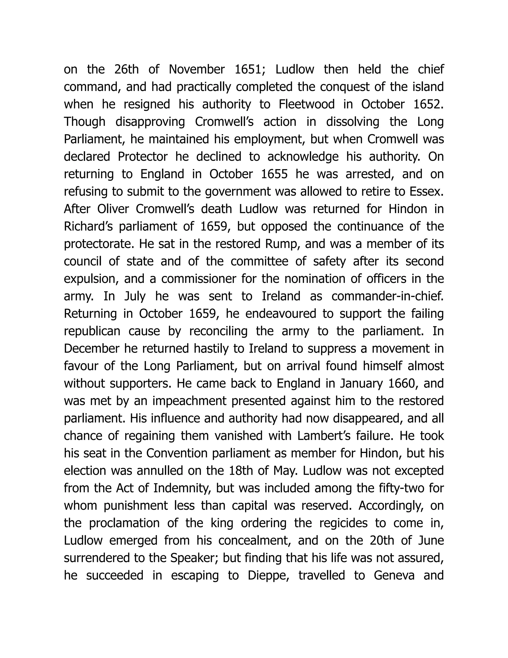 on the 26th of November 1651; Ludlow then held the chief command, and had practically completed the conquest of the island when he resigned his authority to Fleetwood in October 1652. Though disapproving Cromwell’s action in dissolving the Long Parliament, he maintained his employment, but when Cromwell was declared Protector he declined to acknowledge his authority. On returning to England in October 1655 he was arrested, and on refusing to submit to the government was allowed to retire to Essex. After Oliver Cromwell’s death Ludlow was returned for Hindon in Richard’s parliament of 1659, but opposed the continuance of the protectorate. He sat in the restored Rump, and was a member of its council of state and of the committee of safety after its second expulsion, and a commissioner for the nomination of officers in the army. In July he was sent to Ireland as commander-in-chief. Returning in October 1659, he endeavoured to support the failing republican cause by reconciling the army to the parliament. In December he returned hastily to Ireland to suppress a movement in favour of the Long Parliament, but on arrival found himself almost without supporters. He came back to England in January 1660, and was met by an impeachment presented against him to the restored parliament. His influence and authority had now disappeared, and all chance of regaining them vanished with Lambert’s failure. He took his seat in the Convention parliament as member for Hindon, but his election was annulled on the 18th of May. Ludlow was not excepted from the Act of Indemnity, but was included among the fifty-two for whom punishment less than capital was reserved. Accordingly, on the proclamation of the king ordering the regicides to come in, Ludlow emerged from his concealment, and on the 20th of June surrendered to the Speaker; but finding that his life was not assured, he succeeded in escaping to Dieppe, travelled to Geneva and 