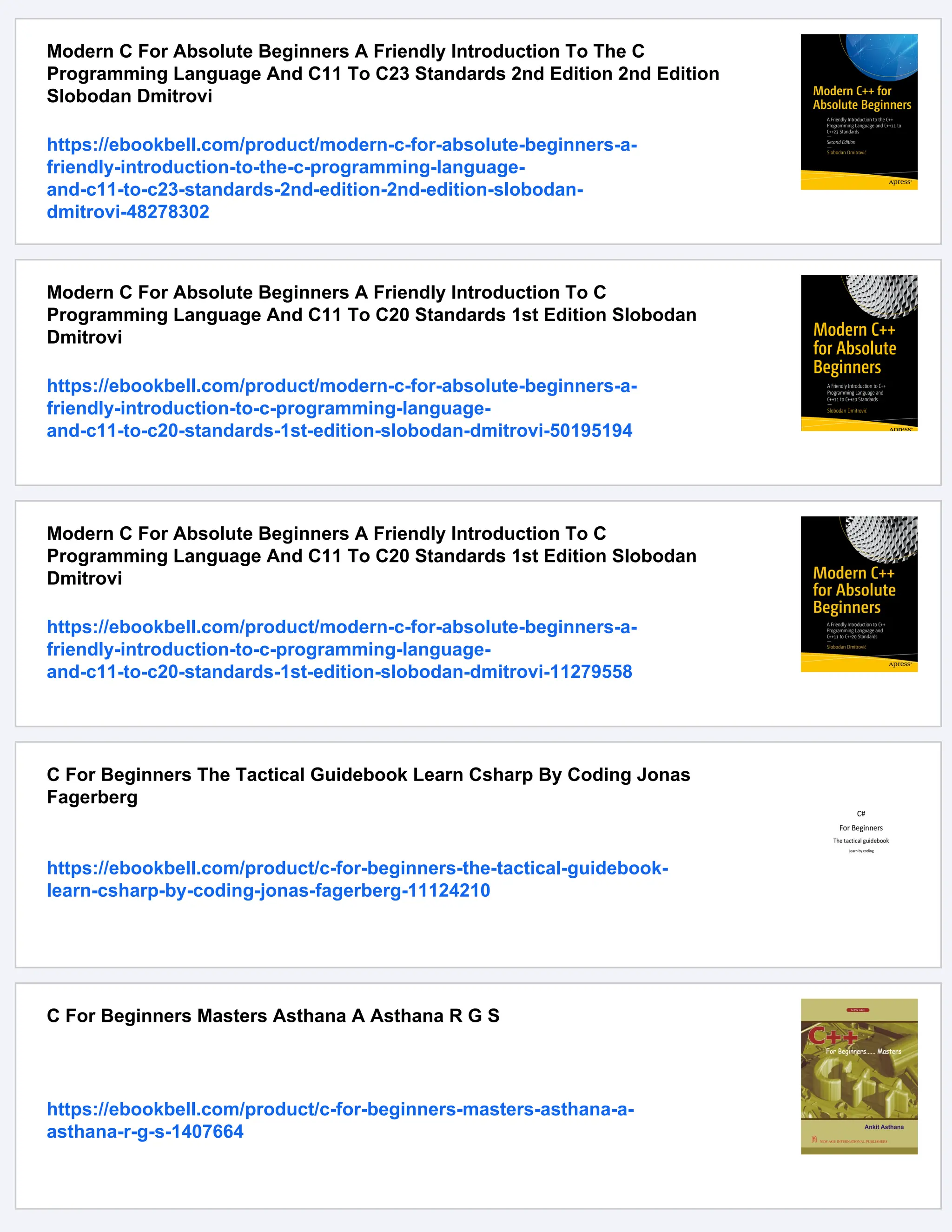 Modern C For Absolute Beginners A Friendly Introduction To The C Programming Language And C11 To C23 Standards 2nd Edition 2nd Edition Slobodan Dmitrovi https://ebookbell.com/product/modern-c-for-absolute-beginners-a- friendly-introduction-to-the-c-programming-language- and-c11-to-c23-standards-2nd-edition-2nd-edition-slobodan- dmitrovi-48278302 Modern C For Absolute Beginners A Friendly Introduction To C Programming Language And C11 To C20 Standards 1st Edition Slobodan Dmitrovi https://ebookbell.com/product/modern-c-for-absolute-beginners-a- friendly-introduction-to-c-programming-language- and-c11-to-c20-standards-1st-edition-slobodan-dmitrovi-50195194 Modern C For Absolute Beginners A Friendly Introduction To C Programming Language And C11 To C20 Standards 1st Edition Slobodan Dmitrovi https://ebookbell.com/product/modern-c-for-absolute-beginners-a- friendly-introduction-to-c-programming-language- and-c11-to-c20-standards-1st-edition-slobodan-dmitrovi-11279558 C For Beginners The Tactical Guidebook Learn Csharp By Coding Jonas Fagerberg https://ebookbell.com/product/c-for-beginners-the-tactical-guidebook- learn-csharp-by-coding-jonas-fagerberg-11124210 C For Beginners Masters Asthana A Asthana R G S https://ebookbell.com/product/c-for-beginners-masters-asthana-a- asthana-r-g-s-1407664 