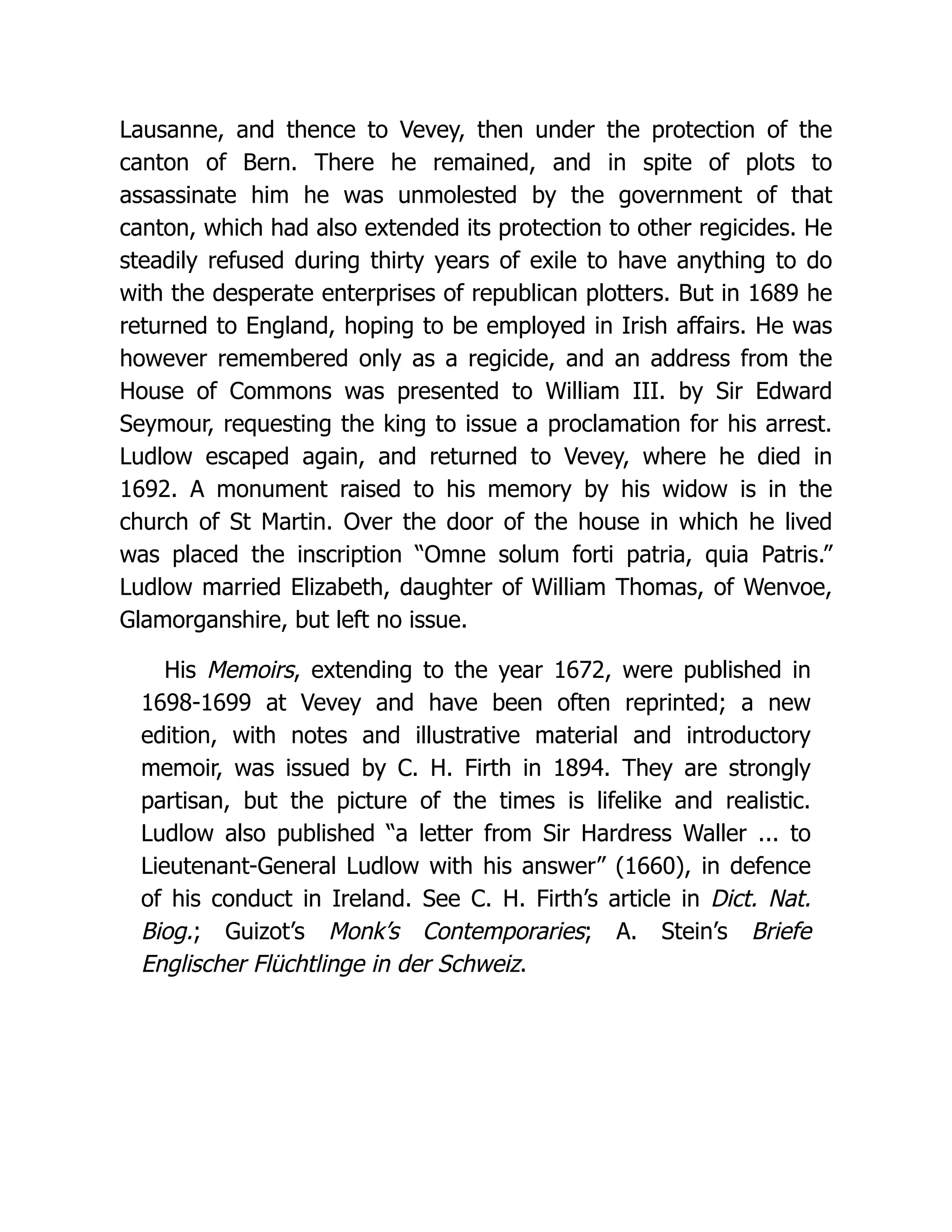 Lausanne, and thence to Vevey, then under the protection of the canton of Bern. There he remained, and in spite of plots to assassinate him he was unmolested by the government of that canton, which had also extended its protection to other regicides. He steadily refused during thirty years of exile to have anything to do with the desperate enterprises of republican plotters. But in 1689 he returned to England, hoping to be employed in Irish affairs. He was however remembered only as a regicide, and an address from the House of Commons was presented to William III. by Sir Edward Seymour, requesting the king to issue a proclamation for his arrest. Ludlow escaped again, and returned to Vevey, where he died in 1692. A monument raised to his memory by his widow is in the church of St Martin. Over the door of the house in which he lived was placed the inscription “Omne solum forti patria, quia Patris.” Ludlow married Elizabeth, daughter of William Thomas, of Wenvoe, Glamorganshire, but left no issue. His Memoirs, extending to the year 1672, were published in 1698-1699 at Vevey and have been often reprinted; a new edition, with notes and illustrative material and introductory memoir, was issued by C. H. Firth in 1894. They are strongly partisan, but the picture of the times is lifelike and realistic. Ludlow also published “a letter from Sir Hardress Waller ... to Lieutenant-General Ludlow with his answer” (1660), in defence of his conduct in Ireland. See C. H. Firth’s article in Dict. Nat. Biog.; Guizot’s Monk’s Contemporaries; A. Stein’s Briefe Englischer Flüchtlinge in der Schweiz. 