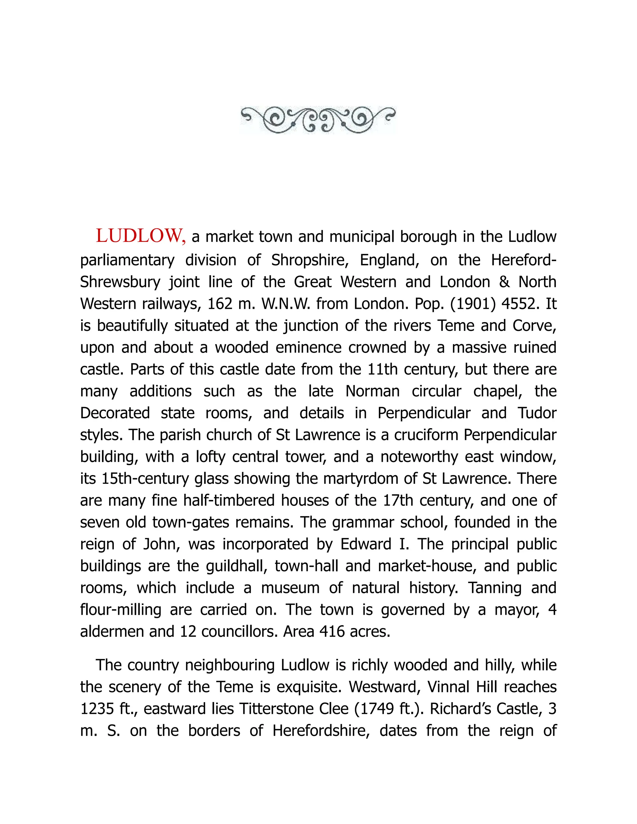 LUDLOW, a market town and municipal borough in the Ludlow parliamentary division of Shropshire, England, on the Hereford- Shrewsbury joint line of the Great Western and London & North Western railways, 162 m. W.N.W. from London. Pop. (1901) 4552. It is beautifully situated at the junction of the rivers Teme and Corve, upon and about a wooded eminence crowned by a massive ruined castle. Parts of this castle date from the 11th century, but there are many additions such as the late Norman circular chapel, the Decorated state rooms, and details in Perpendicular and Tudor styles. The parish church of St Lawrence is a cruciform Perpendicular building, with a lofty central tower, and a noteworthy east window, its 15th-century glass showing the martyrdom of St Lawrence. There are many fine half-timbered houses of the 17th century, and one of seven old town-gates remains. The grammar school, founded in the reign of John, was incorporated by Edward I. The principal public buildings are the guildhall, town-hall and market-house, and public rooms, which include a museum of natural history. Tanning and flour-milling are carried on. The town is governed by a mayor, 4 aldermen and 12 councillors. Area 416 acres. The country neighbouring Ludlow is richly wooded and hilly, while the scenery of the Teme is exquisite. Westward, Vinnal Hill reaches 1235 ft., eastward lies Titterstone Clee (1749 ft.). Richard’s Castle, 3 m. S. on the borders of Herefordshire, dates from the reign of 