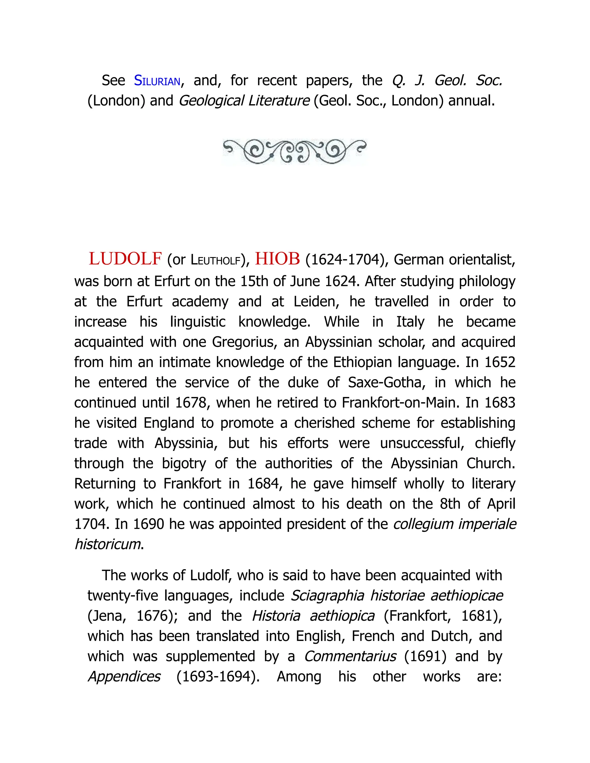 See Silurian, and, for recent papers, the Q. J. Geol. Soc. (London) and Geological Literature (Geol. Soc., London) annual. LUDOLF (or Leutholf), HIOB (1624-1704), German orientalist, was born at Erfurt on the 15th of June 1624. After studying philology at the Erfurt academy and at Leiden, he travelled in order to increase his linguistic knowledge. While in Italy he became acquainted with one Gregorius, an Abyssinian scholar, and acquired from him an intimate knowledge of the Ethiopian language. In 1652 he entered the service of the duke of Saxe-Gotha, in which he continued until 1678, when he retired to Frankfort-on-Main. In 1683 he visited England to promote a cherished scheme for establishing trade with Abyssinia, but his efforts were unsuccessful, chiefly through the bigotry of the authorities of the Abyssinian Church. Returning to Frankfort in 1684, he gave himself wholly to literary work, which he continued almost to his death on the 8th of April 1704. In 1690 he was appointed president of the collegium imperiale historicum. The works of Ludolf, who is said to have been acquainted with twenty-five languages, include Sciagraphia historiae aethiopicae (Jena, 1676); and the Historia aethiopica (Frankfort, 1681), which has been translated into English, French and Dutch, and which was supplemented by a Commentarius (1691) and by Appendices (1693-1694). Among his other works are: 