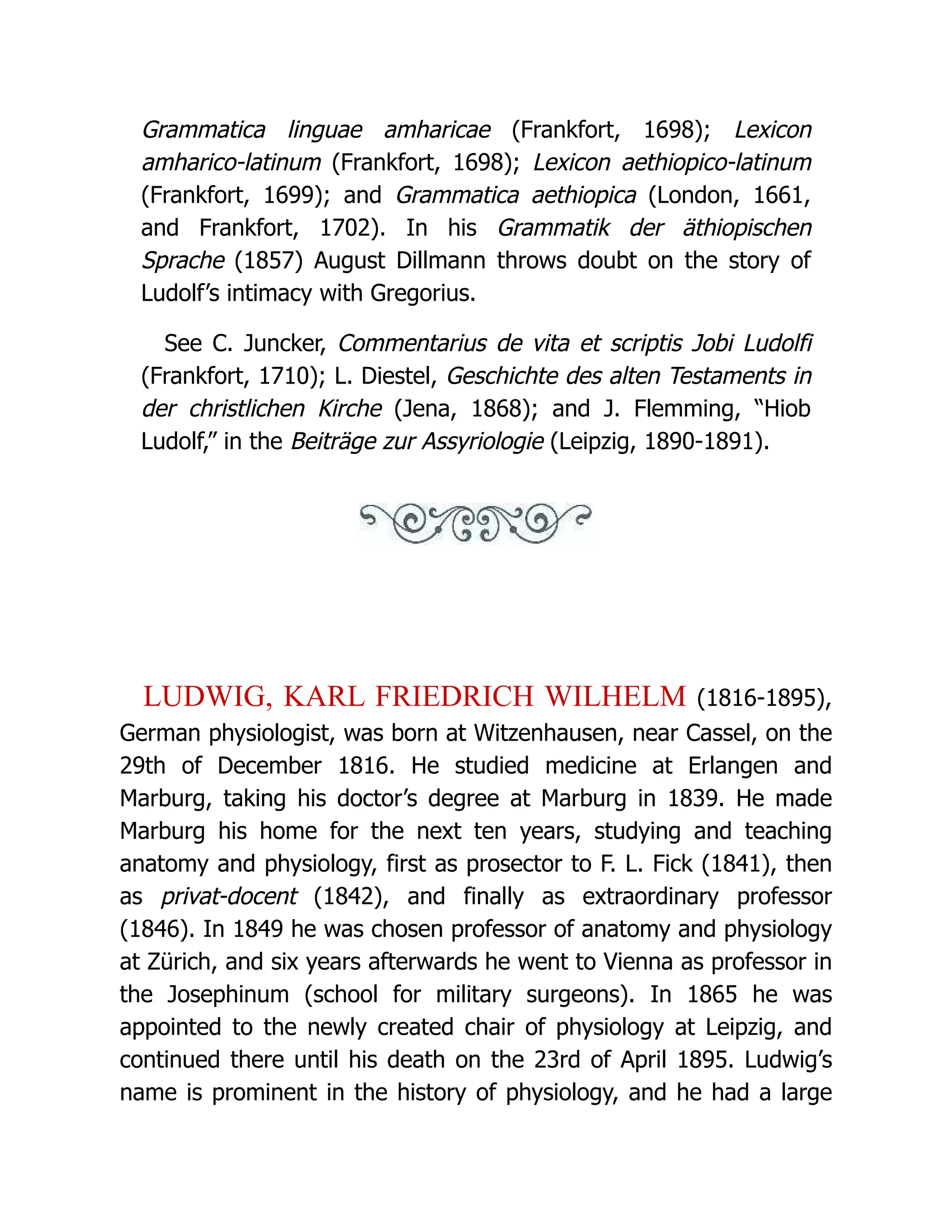 Grammatica linguae amharicae (Frankfort, 1698); Lexicon amharico-latinum (Frankfort, 1698); Lexicon aethiopico-latinum (Frankfort, 1699); and Grammatica aethiopica (London, 1661, and Frankfort, 1702). In his Grammatik der äthiopischen Sprache (1857) August Dillmann throws doubt on the story of Ludolf’s intimacy with Gregorius. See C. Juncker, Commentarius de vita et scriptis Jobi Ludolfi (Frankfort, 1710); L. Diestel, Geschichte des alten Testaments in der christlichen Kirche (Jena, 1868); and J. Flemming, “Hiob Ludolf,” in the Beiträge zur Assyriologie (Leipzig, 1890-1891). LUDWIG, KARL FRIEDRICH WILHELM (1816-1895), German physiologist, was born at Witzenhausen, near Cassel, on the 29th of December 1816. He studied medicine at Erlangen and Marburg, taking his doctor’s degree at Marburg in 1839. He made Marburg his home for the next ten years, studying and teaching anatomy and physiology, first as prosector to F. L. Fick (1841), then as privat-docent (1842), and finally as extraordinary professor (1846). In 1849 he was chosen professor of anatomy and physiology at Zürich, and six years afterwards he went to Vienna as professor in the Josephinum (school for military surgeons). In 1865 he was appointed to the newly created chair of physiology at Leipzig, and continued there until his death on the 23rd of April 1895. Ludwig’s name is prominent in the history of physiology, and he had a large 