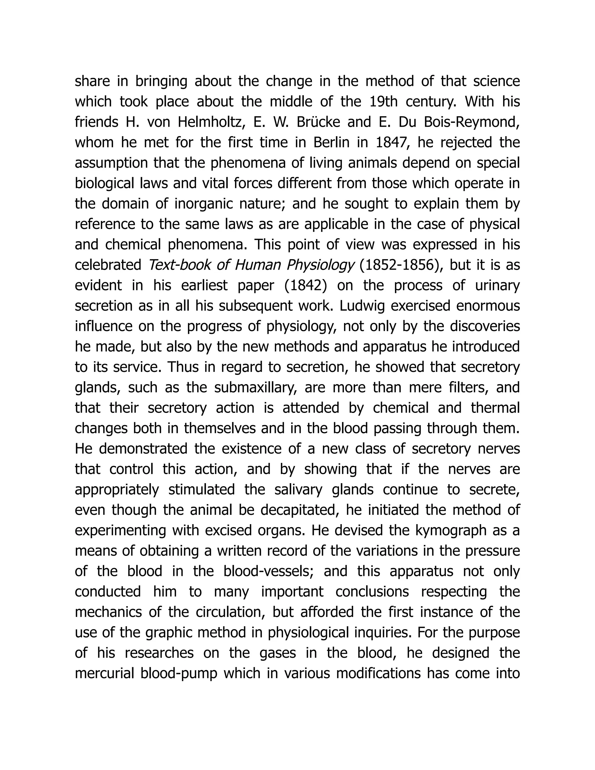 share in bringing about the change in the method of that science which took place about the middle of the 19th century. With his friends H. von Helmholtz, E. W. Brücke and E. Du Bois-Reymond, whom he met for the first time in Berlin in 1847, he rejected the assumption that the phenomena of living animals depend on special biological laws and vital forces different from those which operate in the domain of inorganic nature; and he sought to explain them by reference to the same laws as are applicable in the case of physical and chemical phenomena. This point of view was expressed in his celebrated Text-book of Human Physiology (1852-1856), but it is as evident in his earliest paper (1842) on the process of urinary secretion as in all his subsequent work. Ludwig exercised enormous influence on the progress of physiology, not only by the discoveries he made, but also by the new methods and apparatus he introduced to its service. Thus in regard to secretion, he showed that secretory glands, such as the submaxillary, are more than mere filters, and that their secretory action is attended by chemical and thermal changes both in themselves and in the blood passing through them. He demonstrated the existence of a new class of secretory nerves that control this action, and by showing that if the nerves are appropriately stimulated the salivary glands continue to secrete, even though the animal be decapitated, he initiated the method of experimenting with excised organs. He devised the kymograph as a means of obtaining a written record of the variations in the pressure of the blood in the blood-vessels; and this apparatus not only conducted him to many important conclusions respecting the mechanics of the circulation, but afforded the first instance of the use of the graphic method in physiological inquiries. For the purpose of his researches on the gases in the blood, he designed the mercurial blood-pump which in various modifications has come into 