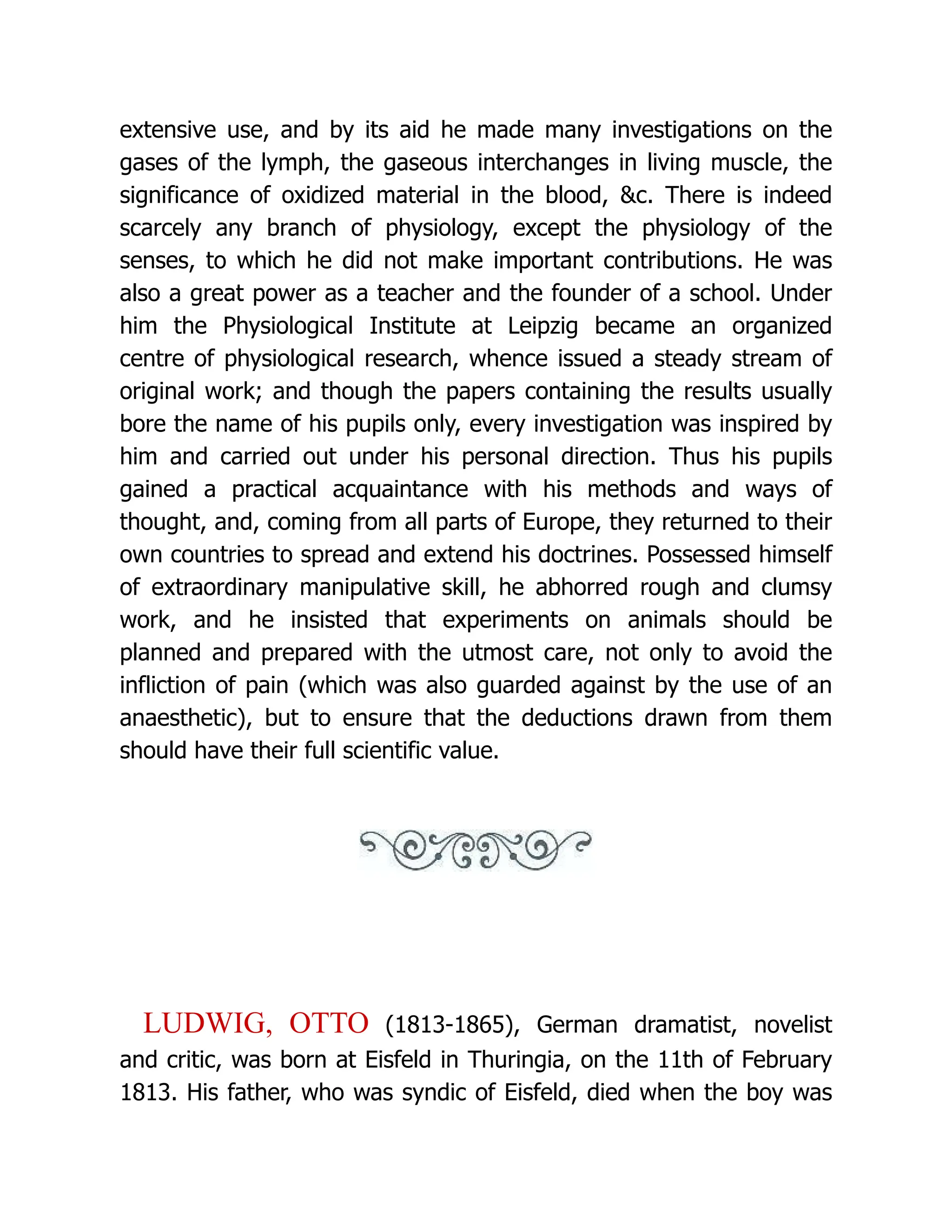 extensive use, and by its aid he made many investigations on the gases of the lymph, the gaseous interchanges in living muscle, the significance of oxidized material in the blood, &c. There is indeed scarcely any branch of physiology, except the physiology of the senses, to which he did not make important contributions. He was also a great power as a teacher and the founder of a school. Under him the Physiological Institute at Leipzig became an organized centre of physiological research, whence issued a steady stream of original work; and though the papers containing the results usually bore the name of his pupils only, every investigation was inspired by him and carried out under his personal direction. Thus his pupils gained a practical acquaintance with his methods and ways of thought, and, coming from all parts of Europe, they returned to their own countries to spread and extend his doctrines. Possessed himself of extraordinary manipulative skill, he abhorred rough and clumsy work, and he insisted that experiments on animals should be planned and prepared with the utmost care, not only to avoid the infliction of pain (which was also guarded against by the use of an anaesthetic), but to ensure that the deductions drawn from them should have their full scientific value. LUDWIG, OTTO (1813-1865), German dramatist, novelist and critic, was born at Eisfeld in Thuringia, on the 11th of February 1813. His father, who was syndic of Eisfeld, died when the boy was 