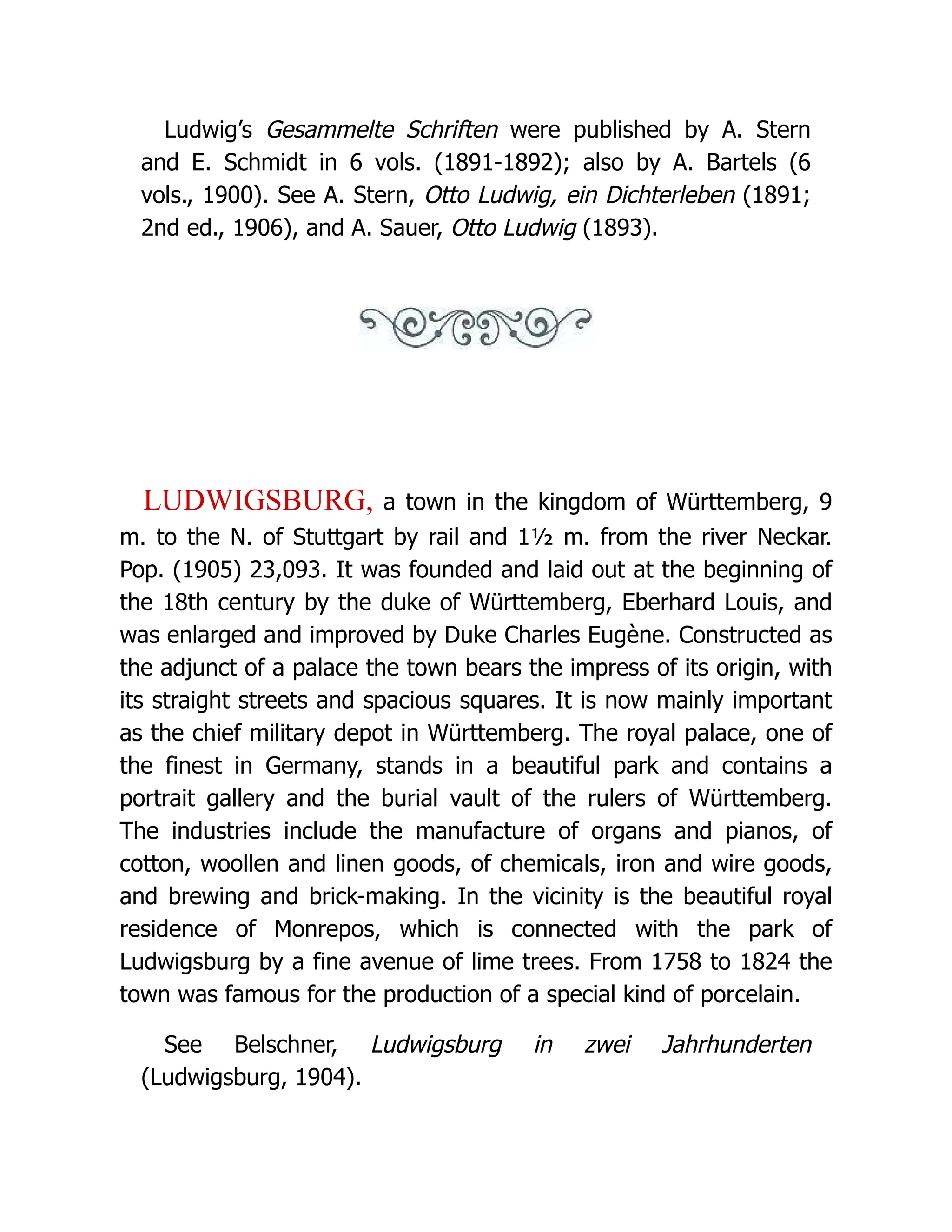 Ludwig’s Gesammelte Schriften were published by A. Stern and E. Schmidt in 6 vols. (1891-1892); also by A. Bartels (6 vols., 1900). See A. Stern, Otto Ludwig, ein Dichterleben (1891; 2nd ed., 1906), and A. Sauer, Otto Ludwig (1893). LUDWIGSBURG, a town in the kingdom of Württemberg, 9 m. to the N. of Stuttgart by rail and 1½ m. from the river Neckar. Pop. (1905) 23,093. It was founded and laid out at the beginning of the 18th century by the duke of Württemberg, Eberhard Louis, and was enlarged and improved by Duke Charles Eugène. Constructed as the adjunct of a palace the town bears the impress of its origin, with its straight streets and spacious squares. It is now mainly important as the chief military depot in Württemberg. The royal palace, one of the finest in Germany, stands in a beautiful park and contains a portrait gallery and the burial vault of the rulers of Württemberg. The industries include the manufacture of organs and pianos, of cotton, woollen and linen goods, of chemicals, iron and wire goods, and brewing and brick-making. In the vicinity is the beautiful royal residence of Monrepos, which is connected with the park of Ludwigsburg by a fine avenue of lime trees. From 1758 to 1824 the town was famous for the production of a special kind of porcelain. See Belschner, Ludwigsburg in zwei Jahrhunderten (Ludwigsburg, 1904). 