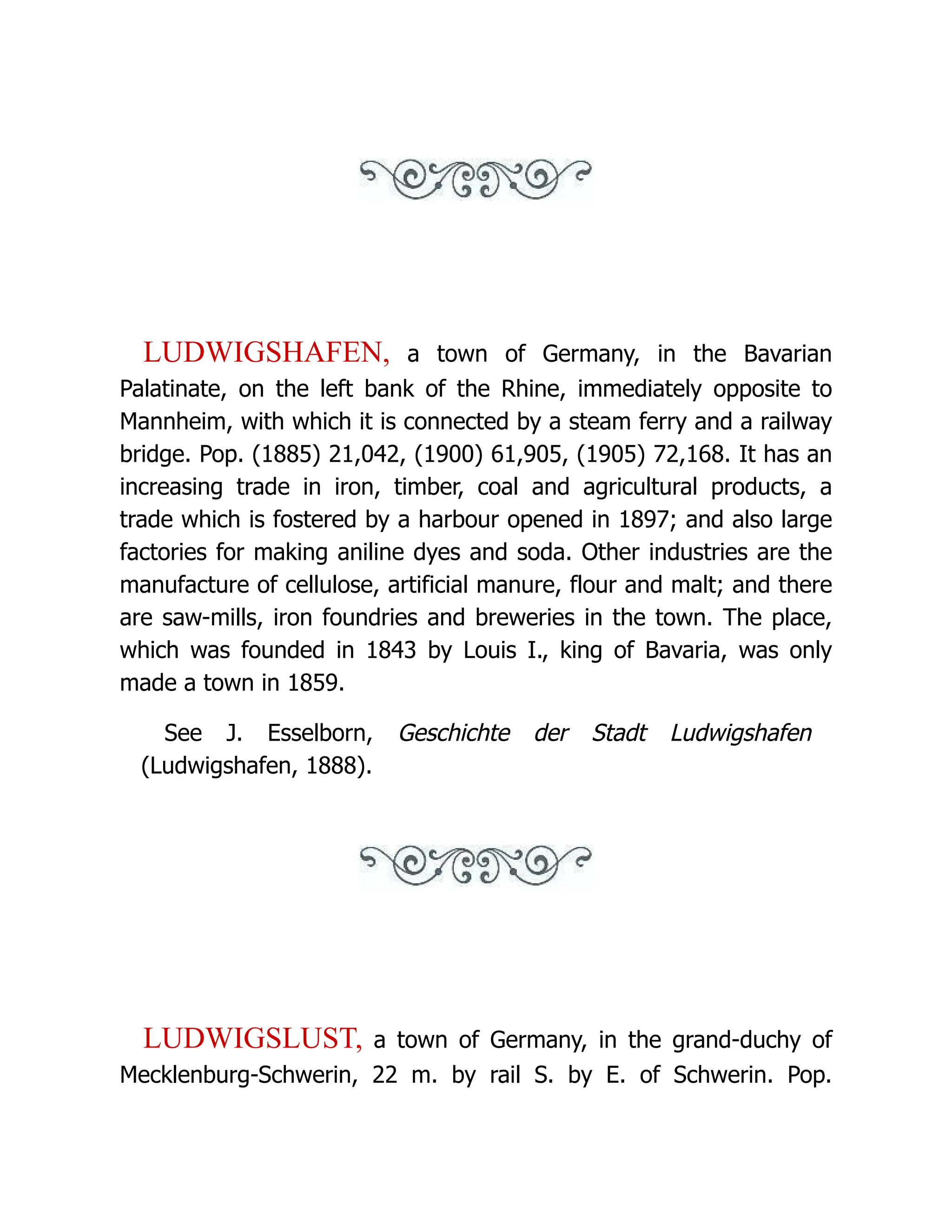 LUDWIGSHAFEN, a town of Germany, in the Bavarian Palatinate, on the left bank of the Rhine, immediately opposite to Mannheim, with which it is connected by a steam ferry and a railway bridge. Pop. (1885) 21,042, (1900) 61,905, (1905) 72,168. It has an increasing trade in iron, timber, coal and agricultural products, a trade which is fostered by a harbour opened in 1897; and also large factories for making aniline dyes and soda. Other industries are the manufacture of cellulose, artificial manure, flour and malt; and there are saw-mills, iron foundries and breweries in the town. The place, which was founded in 1843 by Louis I., king of Bavaria, was only made a town in 1859. See J. Esselborn, Geschichte der Stadt Ludwigshafen (Ludwigshafen, 1888). LUDWIGSLUST, a town of Germany, in the grand-duchy of Mecklenburg-Schwerin, 22 m. by rail S. by E. of Schwerin. Pop. 