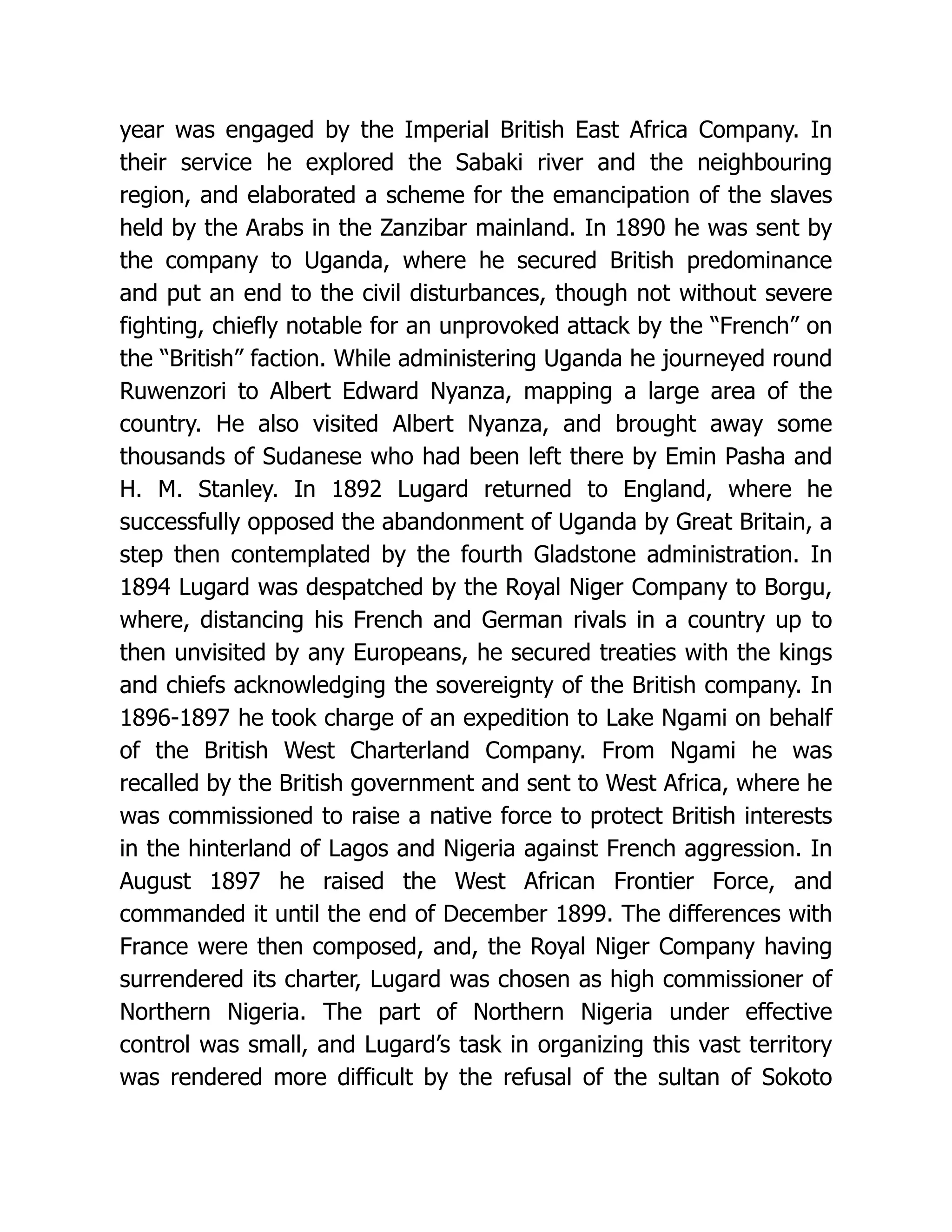 year was engaged by the Imperial British East Africa Company. In their service he explored the Sabaki river and the neighbouring region, and elaborated a scheme for the emancipation of the slaves held by the Arabs in the Zanzibar mainland. In 1890 he was sent by the company to Uganda, where he secured British predominance and put an end to the civil disturbances, though not without severe fighting, chiefly notable for an unprovoked attack by the “French” on the “British” faction. While administering Uganda he journeyed round Ruwenzori to Albert Edward Nyanza, mapping a large area of the country. He also visited Albert Nyanza, and brought away some thousands of Sudanese who had been left there by Emin Pasha and H. M. Stanley. In 1892 Lugard returned to England, where he successfully opposed the abandonment of Uganda by Great Britain, a step then contemplated by the fourth Gladstone administration. In 1894 Lugard was despatched by the Royal Niger Company to Borgu, where, distancing his French and German rivals in a country up to then unvisited by any Europeans, he secured treaties with the kings and chiefs acknowledging the sovereignty of the British company. In 1896-1897 he took charge of an expedition to Lake Ngami on behalf of the British West Charterland Company. From Ngami he was recalled by the British government and sent to West Africa, where he was commissioned to raise a native force to protect British interests in the hinterland of Lagos and Nigeria against French aggression. In August 1897 he raised the West African Frontier Force, and commanded it until the end of December 1899. The differences with France were then composed, and, the Royal Niger Company having surrendered its charter, Lugard was chosen as high commissioner of Northern Nigeria. The part of Northern Nigeria under effective control was small, and Lugard’s task in organizing this vast territory was rendered more difficult by the refusal of the sultan of Sokoto 
