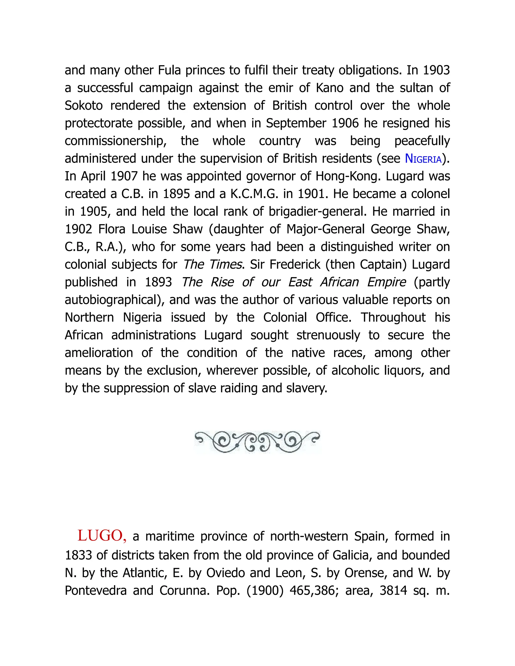 and many other Fula princes to fulfil their treaty obligations. In 1903 a successful campaign against the emir of Kano and the sultan of Sokoto rendered the extension of British control over the whole protectorate possible, and when in September 1906 he resigned his commissionership, the whole country was being peacefully administered under the supervision of British residents (see Nigeria). In April 1907 he was appointed governor of Hong-Kong. Lugard was created a C.B. in 1895 and a K.C.M.G. in 1901. He became a colonel in 1905, and held the local rank of brigadier-general. He married in 1902 Flora Louise Shaw (daughter of Major-General George Shaw, C.B., R.A.), who for some years had been a distinguished writer on colonial subjects for The Times. Sir Frederick (then Captain) Lugard published in 1893 The Rise of our East African Empire (partly autobiographical), and was the author of various valuable reports on Northern Nigeria issued by the Colonial Office. Throughout his African administrations Lugard sought strenuously to secure the amelioration of the condition of the native races, among other means by the exclusion, wherever possible, of alcoholic liquors, and by the suppression of slave raiding and slavery. LUGO, a maritime province of north-western Spain, formed in 1833 of districts taken from the old province of Galicia, and bounded N. by the Atlantic, E. by Oviedo and Leon, S. by Orense, and W. by Pontevedra and Corunna. Pop. (1900) 465,386; area, 3814 sq. m. 