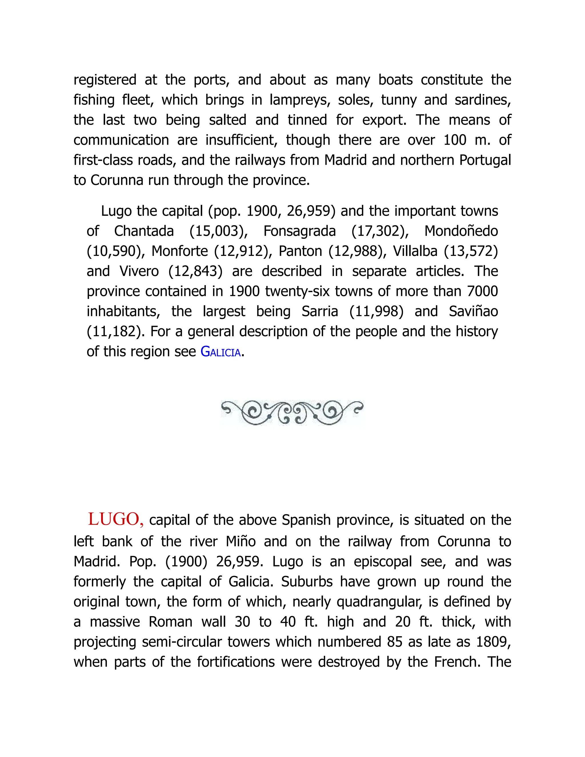 registered at the ports, and about as many boats constitute the fishing fleet, which brings in lampreys, soles, tunny and sardines, the last two being salted and tinned for export. The means of communication are insufficient, though there are over 100 m. of first-class roads, and the railways from Madrid and northern Portugal to Corunna run through the province. Lugo the capital (pop. 1900, 26,959) and the important towns of Chantada (15,003), Fonsagrada (17,302), Mondoñedo (10,590), Monforte (12,912), Panton (12,988), Villalba (13,572) and Vivero (12,843) are described in separate articles. The province contained in 1900 twenty-six towns of more than 7000 inhabitants, the largest being Sarria (11,998) and Saviñao (11,182). For a general description of the people and the history of this region see Galicia. LUGO, capital of the above Spanish province, is situated on the left bank of the river Miño and on the railway from Corunna to Madrid. Pop. (1900) 26,959. Lugo is an episcopal see, and was formerly the capital of Galicia. Suburbs have grown up round the original town, the form of which, nearly quadrangular, is defined by a massive Roman wall 30 to 40 ft. high and 20 ft. thick, with projecting semi-circular towers which numbered 85 as late as 1809, when parts of the fortifications were destroyed by the French. The 