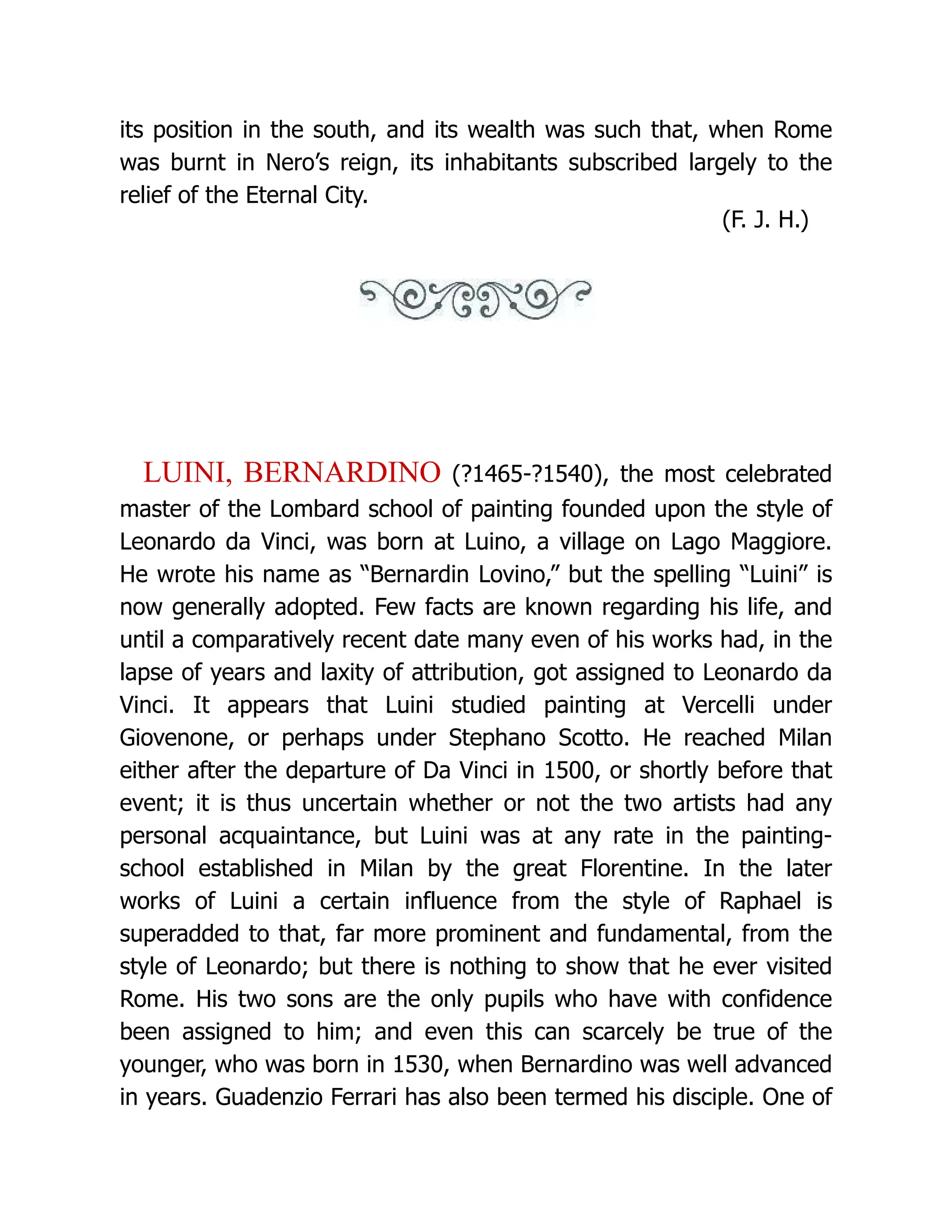 its position in the south, and its wealth was such that, when Rome was burnt in Nero’s reign, its inhabitants subscribed largely to the relief of the Eternal City. (F. J. H.) LUINI, BERNARDINO (?1465-?1540), the most celebrated master of the Lombard school of painting founded upon the style of Leonardo da Vinci, was born at Luino, a village on Lago Maggiore. He wrote his name as “Bernardin Lovino,” but the spelling “Luini” is now generally adopted. Few facts are known regarding his life, and until a comparatively recent date many even of his works had, in the lapse of years and laxity of attribution, got assigned to Leonardo da Vinci. It appears that Luini studied painting at Vercelli under Giovenone, or perhaps under Stephano Scotto. He reached Milan either after the departure of Da Vinci in 1500, or shortly before that event; it is thus uncertain whether or not the two artists had any personal acquaintance, but Luini was at any rate in the painting- school established in Milan by the great Florentine. In the later works of Luini a certain influence from the style of Raphael is superadded to that, far more prominent and fundamental, from the style of Leonardo; but there is nothing to show that he ever visited Rome. His two sons are the only pupils who have with confidence been assigned to him; and even this can scarcely be true of the younger, who was born in 1530, when Bernardino was well advanced in years. Guadenzio Ferrari has also been termed his disciple. One of 