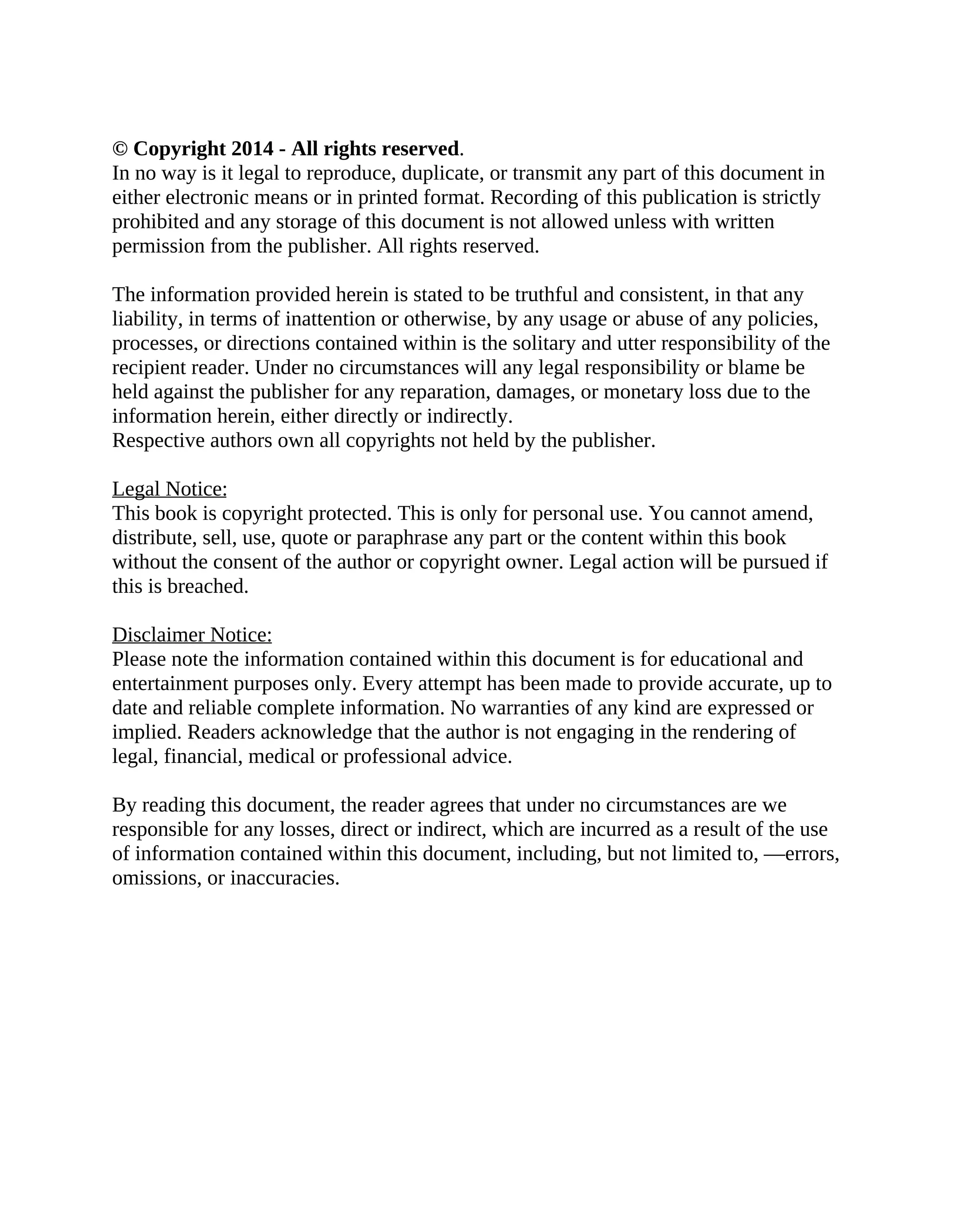 © Copyright 2014 - All rights reserved. In no way is it legal to reproduce, duplicate, or transmit any part of this document in either electronic means or in printed format. Recording of this publication is strictly prohibited and any storage of this document is not allowed unless with written permission from the publisher. All rights reserved. The information provided herein is stated to be truthful and consistent, in that any liability, in terms of inattention or otherwise, by any usage or abuse of any policies, processes, or directions contained within is the solitary and utter responsibility of the recipient reader. Under no circumstances will any legal responsibility or blame be held against the publisher for any reparation, damages, or monetary loss due to the information herein, either directly or indirectly. Respective authors own all copyrights not held by the publisher. Legal Notice: This book is copyright protected. This is only for personal use. You cannot amend, distribute, sell, use, quote or paraphrase any part or the content within this book without the consent of the author or copyright owner. Legal action will be pursued if this is breached. Disclaimer Notice: Please note the information contained within this document is for educational and entertainment purposes only. Every attempt has been made to provide accurate, up to date and reliable complete information. No warranties of any kind are expressed or implied. Readers acknowledge that the author is not engaging in the rendering of legal, financial, medical or professional advice. By reading this document, the reader agrees that under no circumstances are we responsible for any losses, direct or indirect, which are incurred as a result of the use of information contained within this document, including, but not limited to, —errors, omissions, or inaccuracies. 