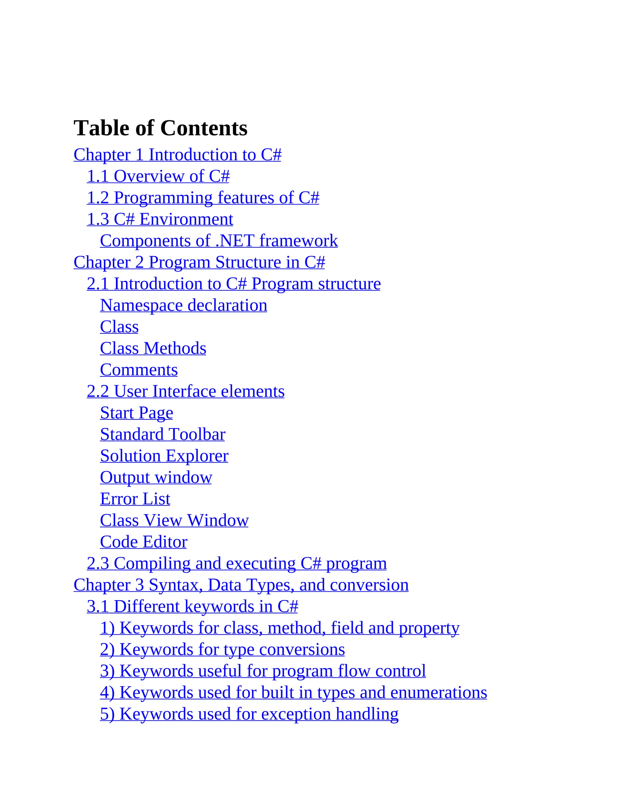 Table of Contents Chapter 1 Introduction to C# 1.1 Overview of C# 1.2 Programming features of C# 1.3 C# Environment Components of .NET framework Chapter 2 Program Structure in C# 2.1 Introduction to C# Program structure Namespace declaration Class Class Methods Comments 2.2 User Interface elements Start Page Standard Toolbar Solution Explorer Output window Error List Class View Window Code Editor 2.3 Compiling and executing C# program Chapter 3 Syntax, Data Types, and conversion 3.1 Different keywords in C# 1) Keywords for class, method, field and property 2) Keywords for type conversions 3) Keywords useful for program flow control 4) Keywords used for built in types and enumerations 5) Keywords used for exception handling 