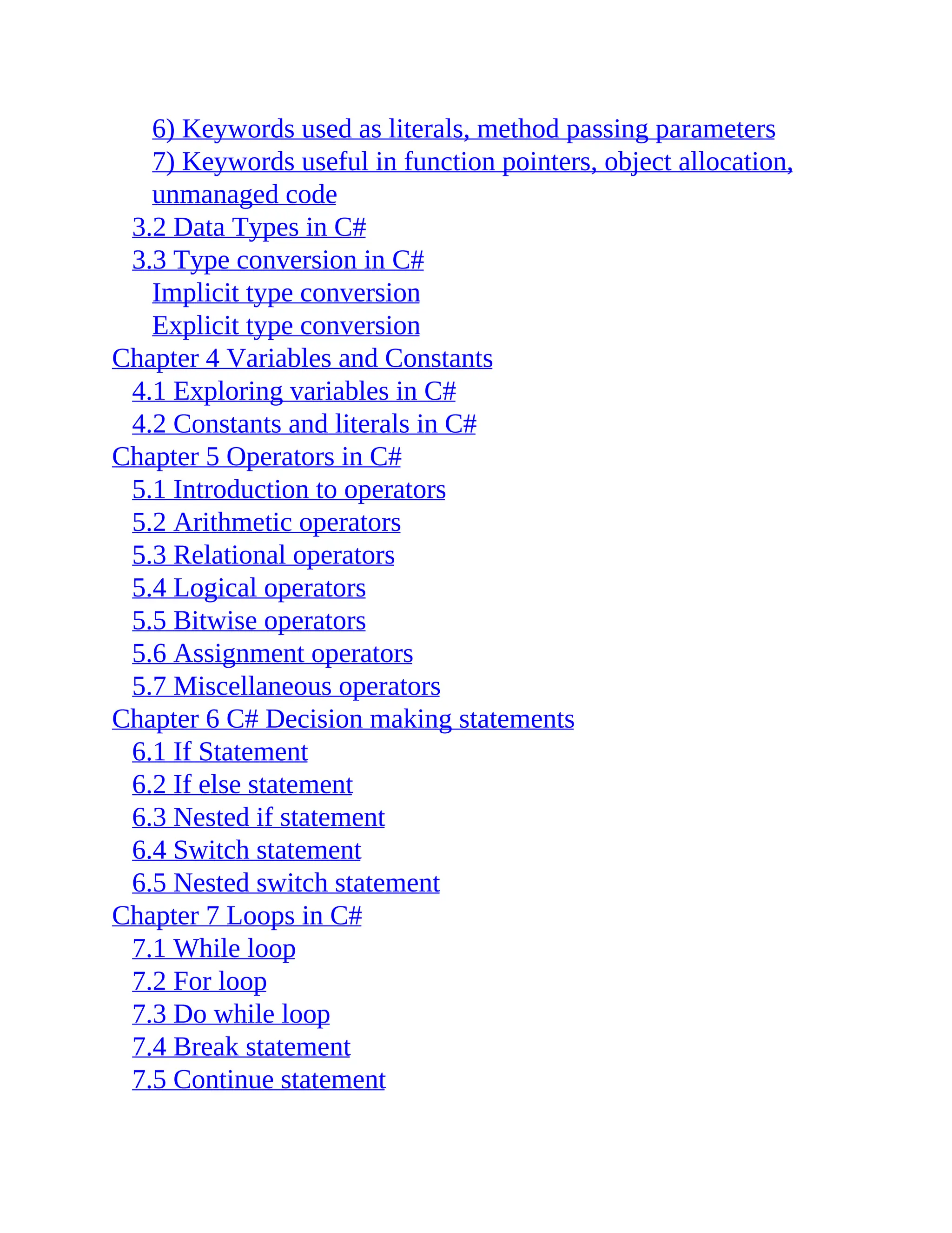 6) Keywords used as literals, method passing parameters 7) Keywords useful in function pointers, object allocation, unmanaged code 3.2 Data Types in C# 3.3 Type conversion in C# Implicit type conversion Explicit type conversion Chapter 4 Variables and Constants 4.1 Exploring variables in C# 4.2 Constants and literals in C# Chapter 5 Operators in C# 5.1 Introduction to operators 5.2 Arithmetic operators 5.3 Relational operators 5.4 Logical operators 5.5 Bitwise operators 5.6 Assignment operators 5.7 Miscellaneous operators Chapter 6 C# Decision making statements 6.1 If Statement 6.2 If else statement 6.3 Nested if statement 6.4 Switch statement 6.5 Nested switch statement Chapter 7 Loops in C# 7.1 While loop 7.2 For loop 7.3 Do while loop 7.4 Break statement 7.5 Continue statement 