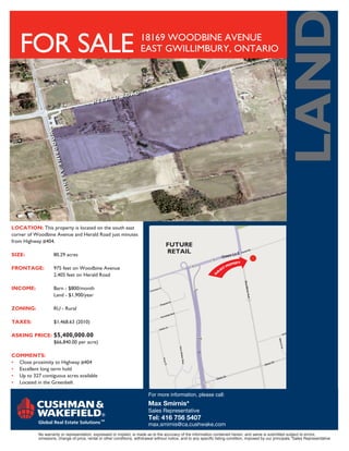 LAND
   FOR SALE                                                            18169 WOODBINE AVENUE
                                                                       EAST GWILLIMBURY, ONTARIO




LOCATION: This property is located on the south east
corner of Woodbine Avenue and Herald Road just minutes
from Highway #404.
                                                                                     FUTURE
SIZE:	              80.29 acres
                                                                                     RETAIL

FRONTAGE:	          975 feet on Woodbine Avenue
		                  2,405 feet on Herald Road

INCOME:	            Barn - $800/month
		                  Land - $1,900/year

ZONING:	            RU - Rural

TAXES:	             $1,468.63 (2010)

ASKING PRICE:	 $5,400,000.00
		             $66,840.00 per acre)

COMMENTS:
•	 Close proximity to Highway #404
•	 Excellent long term hold
•	 Up to 327 contiguous acres available
•	 Located in the Greenbelt

                                                                           For more information, please call:
                                                                           Max Smirnis*
                                                                           Sales Representative
                                                                           Tel: 416 756 5407
                                                                           max.smirnis@ca.cushwake.com
            No warranty or representation, expressed or implied, is made as to the accuracy of the information contained herein, and same is submitted subject to errors,
            omissions, change of price, rental or other conditions, withdrawal without notice, and to any specific listing condition, imposed by our principals.*Sales Representative
 