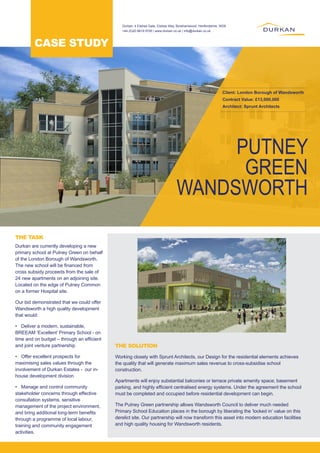 PUTNEY
GREEN
WANDSWORTH
Client: London Borough of Wandsworth
Contract Value: £13,000,000
Architect: Sprunt Architects
Durkan are currently developing a new
primary school at Putney Green on behalf
of the London Borough of Wandsworth.
The new school will be financed from
cross subsidy proceeds from the sale of
24 new apartments on an adjoining site.
Located on the edge of Putney Common
on a former Hospital site.
Our bid demonstrated that we could offer
Wandsworth a high quality development
that would:
•	 Deliver a modern, sustainable,
BREEAM ‘Excellent’ Primary School - on
time and on budget – through an efficient
and joint venture partnership
•	 Offer excellent prospects for
maximising sales values through the
involvement of Durkan Estates - our in-
house development division
•	 Manage and control community
stakeholder concerns through effective
consultation systems, sensitive
management of the project environment,
and bring additional long-term benefits
through a programme of local labour,
training and community engagement
activities.
Working closely with Sprunt Architects, our Design for the residential elements achieves
the quality that will generate maximum sales revenue to cross-subsidise school
construction.
Apartments will enjoy substantial balconies or terrace private amenity space; basement
parking, and highly efficient centralised energy systems. Under the agreement the school
must be completed and occupied before residential development can begin.
The Putney Green partnership allows Wandsworth Council to deliver much needed
Primary School Education places in the borough by liberating the ‘locked in’ value on this
derelict site. Our partnership will now transform this asset into modern education facilities
and high quality housing for Wandsworth residents.
THE TASK
THE SOLUTION
CASE STUDY
Durkan, 4 Elstree Gate, Elstree Way, Borehamwood, Hertfordshire, WD6
+44 (0)20 8619 9700 | www.durkan.co.uk | info@durkan.co.uk
 