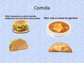 Comida
2016: comemos no solo la comida
original de acá sino de los otros países 1816: solo se comía lo argentino
 