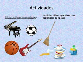 Actividades
2016: ahora los chicos, por ejemplo estudian ingles,
pueden aprender un instrumento o un deporte etc
1816: los chicos ayudaban con
las labores de la casa
 