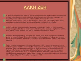 ΑΛΚΗ ΖΕΗ
Η `Αλκη Ζέη γεννήθηκε στην Αθήνα. Ο πατέρας της καταγόταν από την Κρήτη και η μητέρα της από
τη Σάμο, όπου πέρασε τα πρώτα παιδικά της χρόνια. Παντρεύτηκε το θεατρικό συγγραφέα και
σκηνοθέτη Γιώργο Σεβαστίκογλου που πέθανε το 1991. Απέκτησαν δυο παιδιά.
Σπούδασε στη Φιλοσοφική Σχολή του Πανεπιστημίου Αθηνών, στη δραματική Σχολή του Ωδείου
Αθηνών και στο Κινηματογραφικό Ινστιτούτο της Μόσχας στο τμήμα σεναριογραφίας.
Από το 1954-1964 έζησε σαν πολιτική πρόσφυγας στη Σοβιετική `Ενωση. Το 1964 επιστρέφει
οικογενειακώς στην Ελλάδα, για να ξαναφύγουν πάλι όλοι μαζί με τον ερχομό της Χούντας το 1967.
Αυτή τη φορά ο τόπος διαμονής τους είναι η Γαλλία και συγκεκριμένα το Παρίσι.
Από πολύ μικρή ασχολήθηκε με το γράψιμο. Στις πρώτες τάξεις ακόμα του Γυμνασίου άρχισε να
γράφει για το κουκλοθέατρο. `Ενας από τους ήρωες που δημιούργησε, ο Κλάβιος, έγινε κατοπινά ο
ήρωας του κουκλοθεάτρου «Μπάρμπα – Μυτούσης», που εμπνεύστρια του ήτανε η Ελένη Περάκη –
Θεοχάρη.
Πρώτο της μυθιστόρημα είναι το «Καπλάνι της Βιτρίνας» - 1963 - που το έχει εμπνευστεί από τα
παιδικά της χρόνια στη Σάμο και είναι σχεδόν αυτοβιογραφικό. Ακολουθεί μια σειρά μυθιστορημάτων
για παιδιά, και το 1987 κυκλοφορεί το πρώτο της βιβλίο για μεγάλους. «Η αρραβωνιαστικιά του
Αχιλλέα». «Το Καπλάνι της βιτρίνας», «Ο Μεγάλος Περίπατος του Πέτρου» και το «Κοντά στις
ράγες» έχουν βραβευτεί στις Η.Π.Α. με το βραβείο Mildred L. Batchelder, για το καλύτερο ξένο
παιδικό βιβλίο μεταφρασμένο στα αγγλικά (1968, 1973 και 1979 αντίστοιχα). Το «Θέατρο για παιδιά»
πήρε το Κρατικό Βραβείο Παιδικής Λογοτεχνίας για το 1923
Το παιδικό μυθιστόρημα «Ο μεγάλος περίπατος του Πέτρου» γράφτηκε στο Παρίσι το 1970.
 