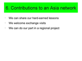 6. Contributions to an Asia network
•
We can share our hard-earned lessons
•
We welcome exchange visits
•
We can do our pa...