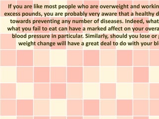 If you are like most people who are overweight and workin
excess pounds, you are probably very aware that a healthy d
  towards preventing any number of diseases. Indeed, what
 what you fail to eat can have a marked affect on your overa
   blood pressure in particular. Similarly, should you lose or g
      weight change will have a great deal to do with your blo
 