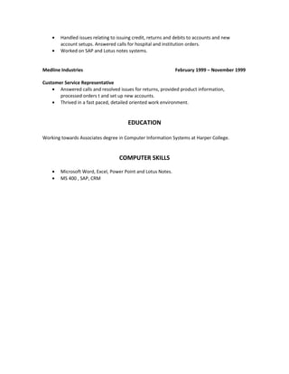 • Handled issues relating to issuing credit, returns and debits to accounts and new
account setups. Answered calls for hospital and institution orders.
• Worked on SAP and Lotus notes systems.
Medline Industries February 1999 – November 1999
Customer Service Representative
• Answered calls and resolved issues for returns, provided product information,
processed orders t and set up new accounts.
• Thrived in a fast paced, detailed oriented work environment.
EDUCATION
Working towards Associates degree in Computer Information Systems at Harper College.
COMPUTER SKILLS
• Microsoft Word, Excel, Power Point and Lotus Notes.
• MS 400 , SAP, CRM
 