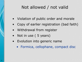 Not allowed / not valid
• Violation of public order and morale
• Copy of earlier registration (bad faith)
• Withdrawal from register
• Not in use ( 5 years)
• Evolution into generic name
• Formica, cellophane, compact disc

15

 