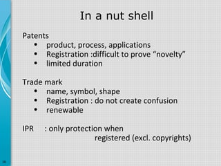 In a nut shell
Patents
• product, process, applications
• Registration :difficult to prove “novelty”
• limited duration
Trade mark
• name, symbol, shape
• Registration : do not create confusion
• renewable
IPR

16

: only protection when
registered (excl. copyrights)

 