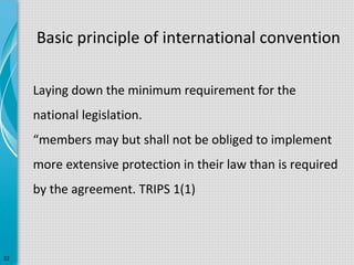Basic principle of international convention
Laying down the minimum requirement for the
national legislation.
“members may but shall not be obliged to implement
more extensive protection in their law than is required
by the agreement. TRIPS 1(1)

22

 