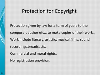 Protection for Copyright
Protection given by law for a term of years to the
composer, author etc… to make copies of their work..
Work include literary, artistic, musical,films, sound
recordings,broadcasts.
Commercial and moral rights.
No registration provision.
26

 
