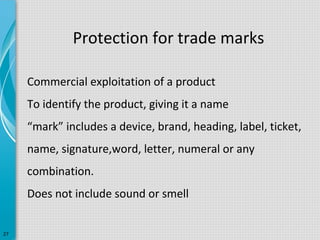 Protection for trade marks
Commercial exploitation of a product
To identify the product, giving it a name
“mark” includes a device, brand, heading, label, ticket,
name, signature,word, letter, numeral or any
combination.
Does not include sound or smell
27

 