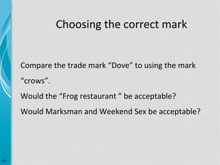 Choosing the correct mark
Compare the trade mark “Dove” to using the mark
“crows”.
Would the “Frog restaurant ” be acceptable?
Would Marksman and Weekend Sex be acceptable?

29

 