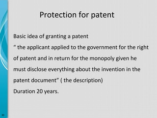 Protection for patent
Basic idea of granting a patent
“ the applicant applied to the government for the right
of patent and in return for the monopoly given he
must disclose everything about the invention in the
patent document” ( the description)
Duration 20 years.

30

 