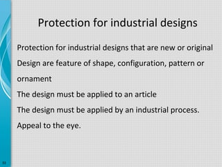Protection for industrial designs
Protection for industrial designs that are new or original
Design are feature of shape, configuration, pattern or
ornament
The design must be applied to an article
The design must be applied by an industrial process.
Appeal to the eye.

33

 