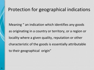 Protection for geographical indications
Meaning “ an indication which identifies any goods
as originating in a country or territory, or a region or
locality where a given quality, reputation or other
characteristic of the goods is essentially attributable
to their geographical origin”

35

 