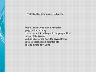 Protection for geographical indication

Product must come from a particular
geographical territory
Uses a name link to the particular geographical
nature of the territory
Such as labu sayung from the sayung Perak,
Batik Trengganu,batik Kelantan etc.
To stop others from using

36

 