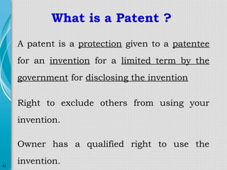 What is a Patent ?
A patent is a protection given to a patentee
for an invention for a limited term by the
government for disclosing the invention
Right to exclude others from using your
invention.
Owner has a qualified right to use the
42

invention.

 