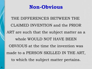 Non-Obvious
THE DIFFERENCES BETWEEN THE
CLAIMED INVENTION and the PRIOR
ART are such that the subject matter as a
whole WOULD NOT HAVE BEEN
OBVIOUS at the time the invention was
made to a PERSON SKILLED IN THE ART,
to which the subject matter pertains.
46

 