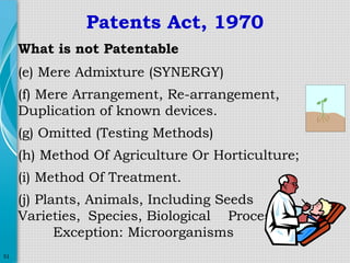 Patents Act, 1970
What is not Patentable
(e) Mere Admixture (SYNERGY)
(f) Mere Arrangement, Re-arrangement,
Duplication of known devices.
(g) Omitted (Testing Methods)
(h) Method Of Agriculture Or Horticulture;
(i) Method Of Treatment.
(j) Plants, Animals, Including Seeds
Varieties, Species, Biological Processes.
Exception: Microorganisms
51

 