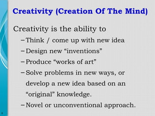 Creativity (Creation Of The Mind)
Creativity is the ability to
– Think / come up with new idea
– Design new “inventions”
– Produce “works of art”
– Solve problems in new ways, or
develop a new idea based on an
“original” knowledge.
– Novel or unconventional approach.
6

 