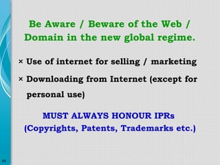 Be Aware / Beware of the Web /
Domain in the new global regime.
× Use of internet for selling / marketing
× Downloading from Internet (except for
personal use)
MUST ALWAYS HONOUR IPRs
(Copyrights, Patents, Trademarks etc.)

60

 