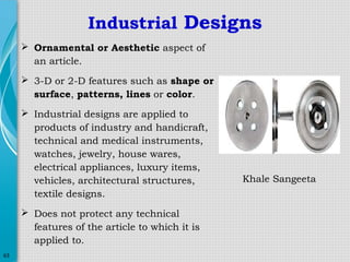 Industrial Designs
 Ornamental or Aesthetic aspect of
an article.
 3-D or 2-D features such as shape or
surface, patterns, lines or color.
 Industrial designs are applied to
products of industry and handicraft,
technical and medical instruments,
watches, jewelry, house wares,
electrical appliances, luxury items,
vehicles, architectural structures,
textile designs.
 Does not protect any technical
features of the article to which it is
applied to.
63

Khale Sangeeta

 