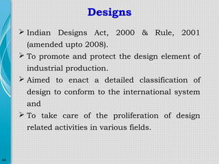 Designs
 Indian Designs Act, 2000 & Rule, 2001
(amended upto 2008).
 To promote and protect the design element of
industrial production.
 Aimed to enact a detailed classification of
design to conform to the international system
and
 To take care of the proliferation of design
related activities in various fields.

64

 