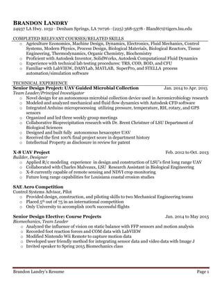 Brandon Landry’s Resume Page 1
BRANDON LANDRY
24937 LA Hwy. 1032 ∙ Denham Springs, LA 70726 ∙ (225) 368-5378 ∙ Bland67@tigers.lsu.edu
COMPLETED RELEVANT COURSES/RELATED SKILLS
o Agriculture Economics, Machine Design, Dynamics, Electronics, Fluid Mechanics, Control
Systems, Modern Physics, Process Design, Biological Materials, Biological Reactors, Tissue
Engineering, Thermodynamics, Organic Chemistry, Biochemistry
o Proficient with Autodesk Inventor, SolidWorks, Autodesk Computational Fluid Dynamics
o Experience with technical lab testing procedures: TRS, COD, BOD, and CFU
o Familiar with LabVIEW, DASYLab, MATLAB, SuperPro, and STELLA process
automation/simulation software
TECHNICAL EXPERIENCE
Senior Design Project: UAV Guided Microbial Collection Jan. 2014 to Apr. 2015
Team Leader/Principal Investigator
o Novel design for an autonomous microbial collection device used in Aeromicrobiology research
o Modeled and analyzed mechanical and fluid flow dynamics with Autodesk CFD software
o Integrated Arduino microprocessing utilizing pressure, temperature, RH, rotary, and GPS
sensors
o Organized and led three weekly group meetings
o Collaborative Bioprecipitation research with Dr. Brent Christner of LSU Department of
Biological Sciences
o Designed and built fully autonomous hexacopter UAV
o Received the first 100% final project score in department history
o Intellectual Property as disclosure in review for patent
X-8 UAV Project Feb. 2012 to Oct. 2013
Builder, Designer
o Applied R/c modeling experience in design and construction of LSU’s first long range UAV
o Collaborated with Charles Malveaux, LSU Research Assistant in Biological Engineering
o X-8 currently capable of remote sensing and NDVI crop monitoring
o Future long range capabilities for Louisiana coastal erosion studies
SAE Aero Competition
Control Systems Advisor, Pilot
o Provided design, construction, and piloting skills to two Mechanical Engineering teams
o Placed 5th out of 75 in an international competition
o Only University to accomplish 100% successful flights
Senior Design Elective: Course Projects Jan. 2014 to May 2015
Biomechanics, Team Leader
o Analyzed the influence of vision on static balance with FFP sensors and motion analysis
o Recorded foot reaction forces and COM data with LabVIEW
o Modified Nintendo Wii Remote to capture motion data
o Developed user friendly method for integrating sensor data and video data with Image J
o Invited speaker to Spring 2015 Biomechanics class
 